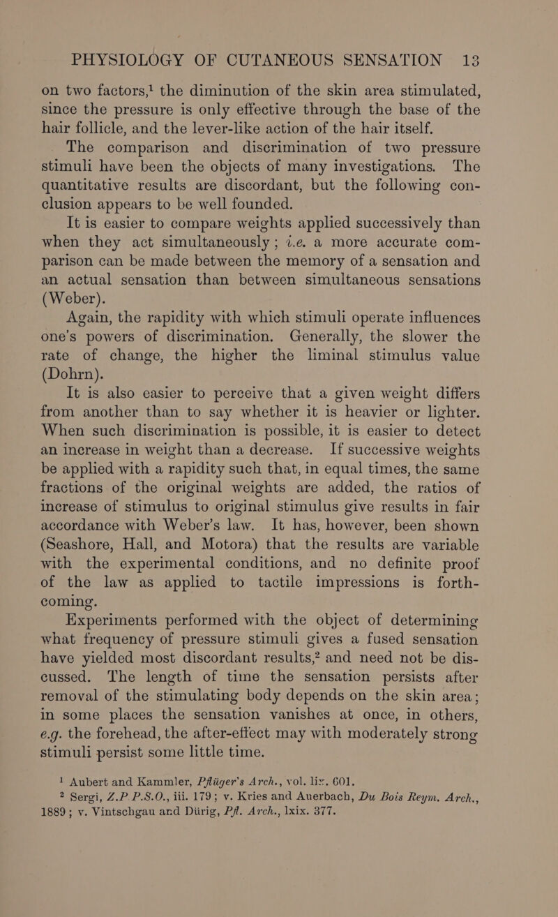 on two factors,! the diminution of the skin area stimulated, since the pressure is only effective through the base of the hair follicle, and the lever-like action of the hair itself. The comparison and discrimination of two pressure stimuli have been the objects of many investigations. The quantitative results are discordant, but the following con- clusion appears to be well founded. It is easier to compare weights applied successively than when they act simultaneously ; 7.e. a more accurate com- parison can be made between the memory of a sensation and an actual sensation than between simultaneous sensations (Weber). Again, the rapidity with which stimuli operate influences one’s powers of discrimination. Generally, the slower the rate of change, the higher the liminal stimulus value (Dohrn). It is also easier to perceive that a given weight differs from another than to say whether it is heavier or lighter. When such discrimination is possible, it is easier to detect an increase in weight than a decrease. If successive weights be applied with a rapidity such that, in equal times, the same fractions of the original weights are added, the ratios of increase of stimulus to original stimulus give results in fair accordance with Weber’s law. It has, however, been shown (Seashore, Hall, and Motora) that the results are variable with the experimental conditions, and no definite proof of the law as applied to tactile impressions is forth- coming. Experiments performed with the object of determining what frequency of pressure stimuli gives a fused sensation have yielded most discordant results? and need not be dis- cussed. The length of time the sensation persists after removal of the stimulating body depends on the skin area; in some places the sensation vanishes at once, in others, e.g. the forehead, the after-ettect may with moderately strong stimuli persist some little time. 1 Aubert and Kammler, Pfliiger’s Arch., vol. liz. 601. * Sergi, Z.P.P.S.O., iii. 179; v. Kries and Auerbach, Du Bois Reym. Arch., 1889; v. Vintschgau and Diirig, Pf. Arch., lxix. 377.