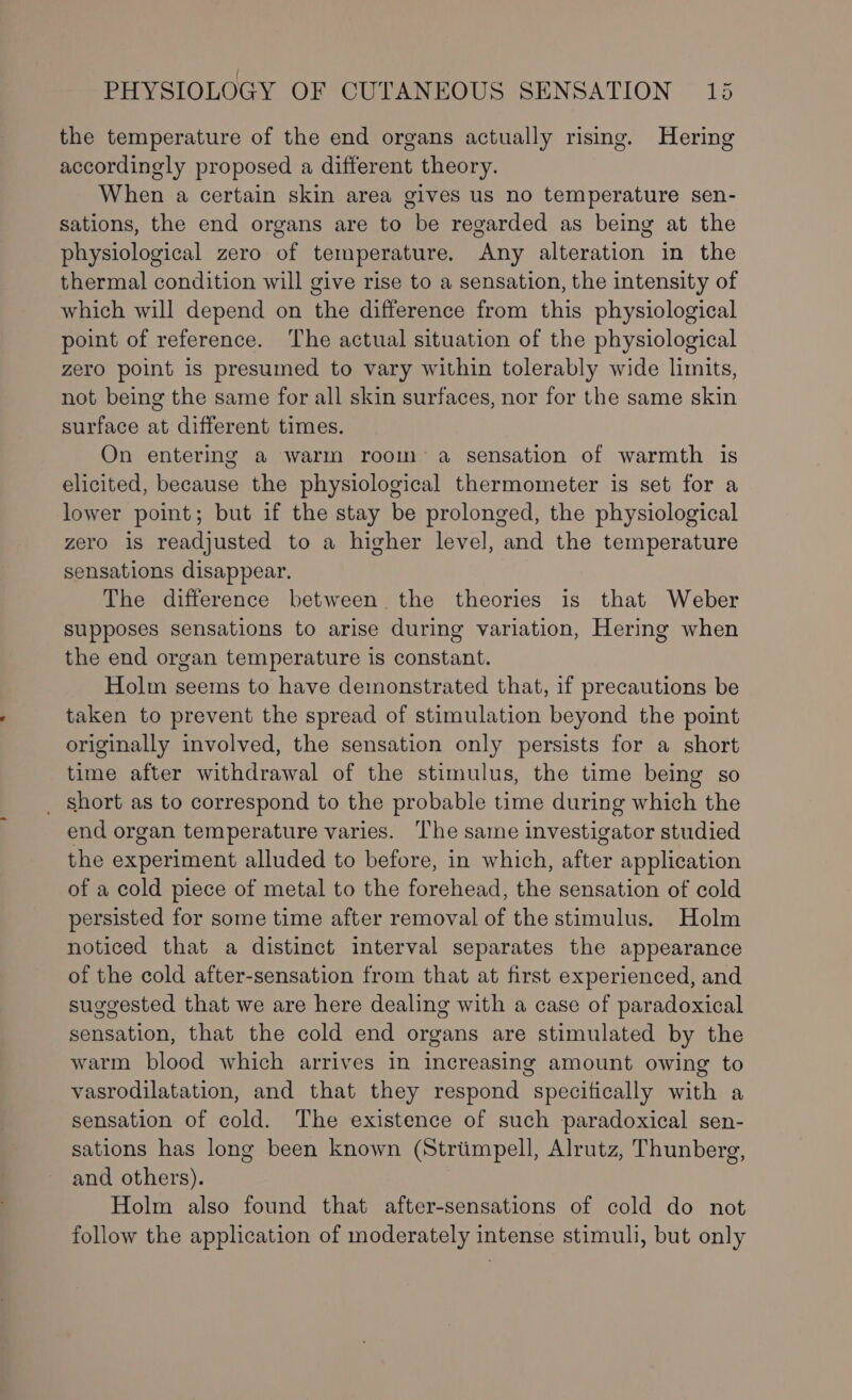 the temperature of the end organs actually rising. Hering accordingly proposed a different theory. When a certain skin area gives us no temperature sen- sations, the end organs are to be regarded as being at the physiological zero of temperature. Any alteration in the thermal condition will give rise to a sensation, the intensity of which will depend on the difference from this physiological point of reference. The actual situation of the physiological zero point is presumed to vary within tolerably wide limits, not being the same for all skin surfaces, nor for the same skin surface at different times. On entering a warm room a sensation of warmth is elicited, because the physiological thermometer is set for a lower point; but if the stay be prolonged, the physiological zero is readjusted to a higher level, and the temperature sensations disappear. The difference between the theories is that Weber supposes sensations to arise during variation, Hering when the end organ temperature is constant. Holm seems to have demonstrated that, if precautions be taken to prevent the spread of stimulation beyond the point originally involved, the sensation only persists for a short time after withdrawal of the stimulus, the time being so _ short as to correspond to the probable time during which the end organ temperature varies. The same investigator studied the experiment alluded to before, in which, after application of a cold piece of metal to the forehead, the sensation of cold persisted for some time after removal of the stimulus. Holm noticed that a distinct interval separates the appearance of the cold after-sensation from that at first experienced, and suggested that we are here dealing with a case of paradoxical sensation, that the cold end organs are stimulated by the warm blood which arrives in increasing amount owing to vasrodilatation, and that they respond specifically with a sensation of cold. The existence of such paradoxical sen- sations has long been known (Strimpell, Alrutz, Thunberg, and others). Holm also found that after-sensations of cold do not follow the application of moderately intense stimuli, but only