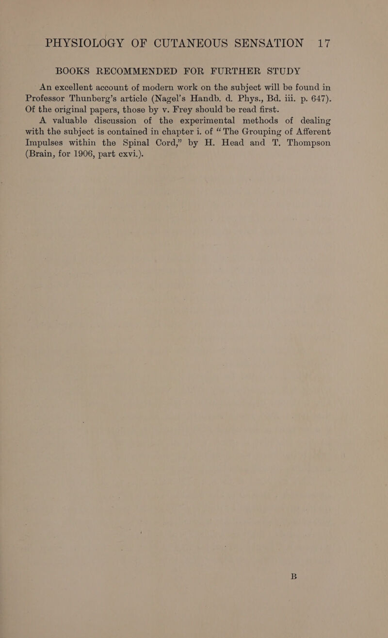 BOOKS RECOMMENDED FOR FURTHER STUDY An excellent account of modern work on the subject will be found in Professor Thunberg’s article (Nagel’s Handb. d. Phys., Bd. iil. p. 647). Of the original papers, those by v. Frey should be read first. A valuable discussion of the experimental methods of dealing with the subject is contained in chapter i. of “The Grouping of Afferent Impulses within the Spinal Cord,” by H. Head and T. Thompson (Brain, for 1906, part cxvi.).