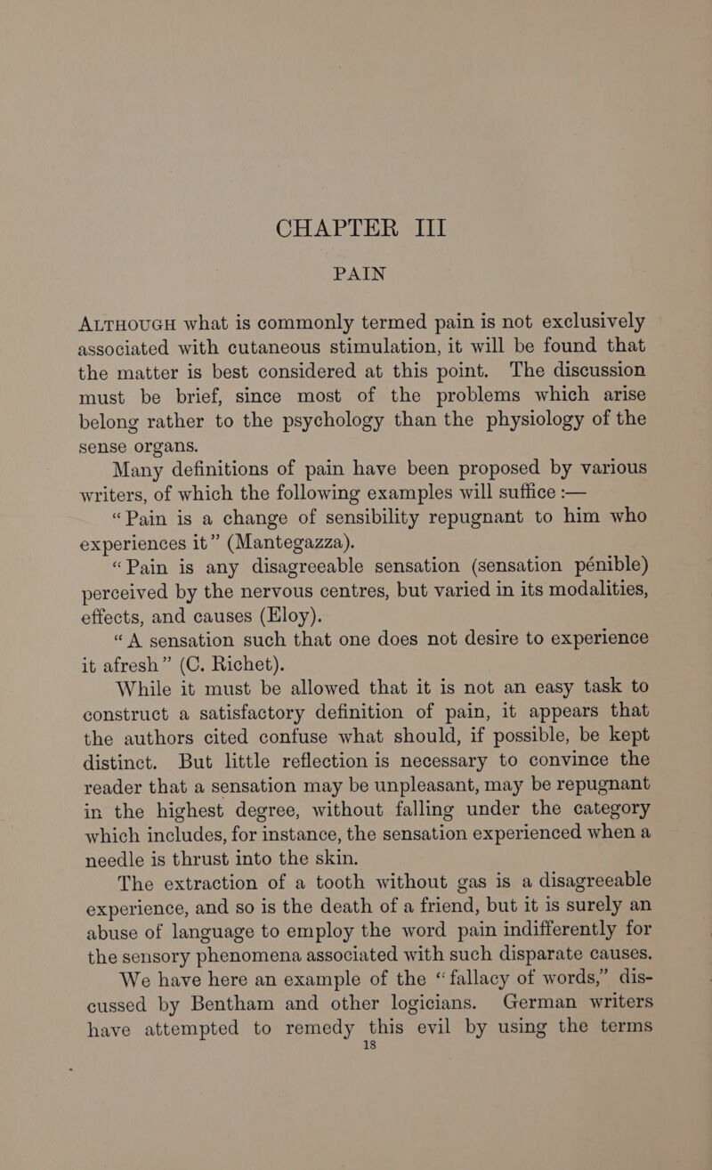 PAIN ALTHOUGH what is commonly termed pain is not exclusively associated with cutaneous stimulation, it will be found that the matter is best considered at this point. The discussion must be brief, since most of the problems which arise belong rather to the psychology than the physiology of the sense organs. Many definitions of pain have been proposed by various writers, of which the following examples will suffice :— “Pain is a change of sensibility repugnant to him who experiences it” (Mantegazza). “Pain is any disagreeable sensation (sensation pénible) perceived by the nervous centres, but varied in its modalities, effects, and causes (Eloy). «A sensation such that one does not desire to experience it afresh” (C. Richet). While it must be allowed that it is not an easy task to construct a satisfactory definition of pain, it appears that the authors cited confuse what should, if possible, be kept distinct. But little reflection is necessary to convince the reader that a sensation may be unpleasant, may be repugnant in the highest degree, without falling under the category which includes, for instance, the sensation experienced when a needle is thrust into the skin. The extraction of a tooth without gas is a disagreeable experience, and so is the death of a friend, but it is surely an abuse of language to employ the word pain indifferently for the sensory phenomena associated with such disparate causes. We have here an example of the “fallacy of words,” dis- cussed by Bentham and other logicians. German writers have attempted to remedy this evil by using the terms