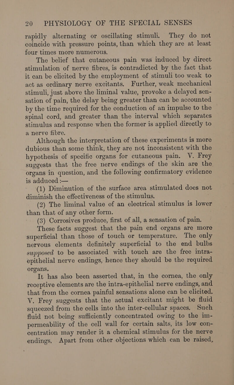 rapidly alternating or oscillating stimuli, They do not coincide with pressure points, than which they are at least four times more numerous. The belief that cutaneous pain was induced by direct stimulation of nerve fibres, is contradicted by the fact that it can be elicited by the employment of stimuli too weak to act as ordinary nerve excitants, Further, weak mechanical stimuli, just above the liminal value, provoke a delayed sen- sation of pain, the delay being greater than can be accounted by the time required for the conduction of an impulse to the spinal cord, and greater than the interval which separates stimulus and response when the former is applied directly to a nerve fibre. Although the interpretation of these experiments is more dubious than some think, they are not inconsistent with the hypothesis of specific organs for cutaneous pain. V. Frey suggests that the free nerve endings of the skin are the organs in question, and the following confirmatory evidence is adduced :— (1) Diminution of the surface area stimulated does not diminish the effectiveness of the stimulus. | (2) The liminal value of an electrical stimulus is lower than that of any other form. | (3) Corrosives produce, first of all, a sensation of pain. These facts suggest that the pain end organs are more superficial than those of touch or temperature. The only nervous elements definitely superficial to the end bulbs supposed to be associated with touch are the free intra- epithelial nerve endings, hence they should be the required organs. 3 It has also been asserted that, in the cornea, the only receptive elements are the intra-epithelial nerve endings, and that from the cornea painful sensations alone can be elicited. V. Frey suggests that the actual excitant might be fluid squeezed from the cells into the inter-cellular spaces. Such fluid not being sufficiently concentrated owing to the im- permeability of the cell wall for certain salts, its low con- centration may render it a chemical stimulus for the nerve endings, Apart from other objections which can be raised,