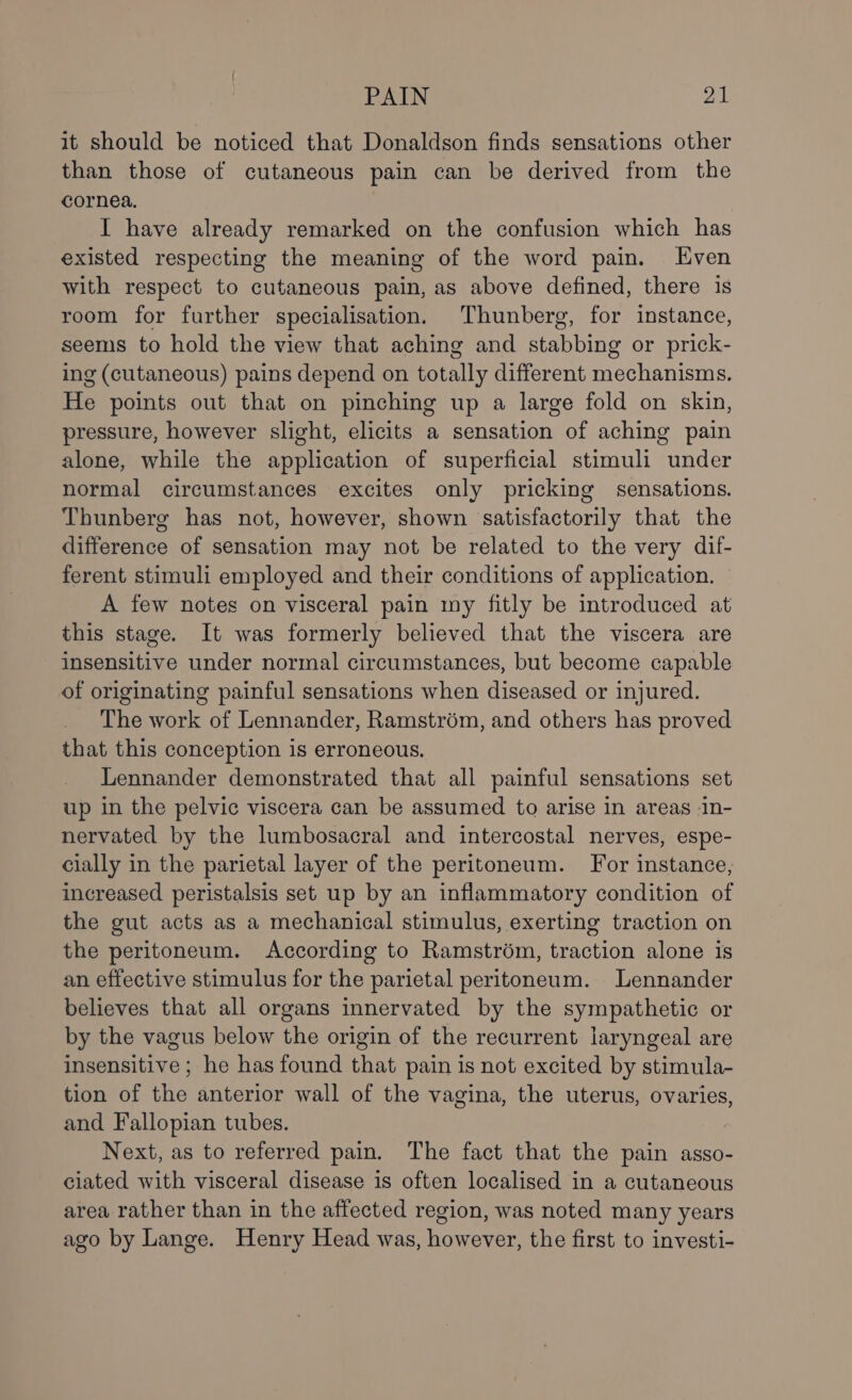 it should be noticed that Donaldson finds sensations other than those of cutaneous pain can be derived from the cornea. I have already remarked on the confusion which has existed respecting the meaning of the word pain. Even with respect to cutaneous pain, as above defined, there is room for further specialisation. Thunberg, for instance, seems to hold the view that aching and stabbing or prick- ing (cutaneous) pains depend on totally different mechanisms. He points out that on pinching up a large fold on skin, pressure, however slight, elicits a sensation of aching pain alone, while the application of superficial stimuli under normal circumstances excites only pricking sensations. Thunberg has not, however, shown satisfactorily that the difference of sensation may not be related to the very dif- ferent stimuli employed and their conditions of application. A few notes on visceral pain my fitly be introduced at this stage. It was formerly believed that the viscera are insensitive under normal circumstances, but become capable of originating painful sensations when diseased or injured. The work of Lennander, Ramstrém, and others has proved that this conception is erroneous. Lennander demonstrated that all painful sensations set up in the pelvic viscera can be assumed to arise in areas In- nervated by the lumbosacral and intercostal nerves, espe- cially in the parietal layer of the peritoneum. For instance, increased peristalsis set up by an inflammatory condition of the gut acts as a mechanical stimulus, exerting traction on the peritoneum. According to Ramstrém, traction alone is an effective stimulus for the parietal peritoneum. Lennander believes that all organs innervated by the sympathetic or by the vagus below the origin of the recurrent laryngeal are insensitive ; he has found that pain is not excited by stimula- tion of the anterior wall of the vagina, the uterus, ovaries, and Fallopian tubes. Next, as to referred pain. The fact that the pain asso- ciated with visceral disease is often localised in a cutaneous area rather than in the affected region, was noted many years ago by Lange. Henry Head was, however, the first to investi-