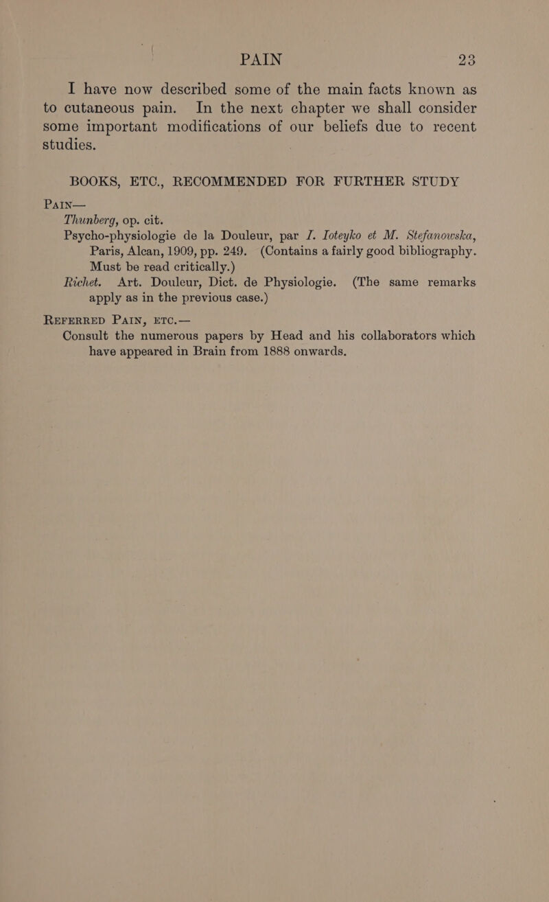 ov I have now described some of the main facts known as to cutaneous pain. In the next chapter we shall consider some important modifications of our beliefs due to recent studies. BOOKS, ETC., RECOMMENDED FOR FURTHER STUDY PaIn— Thunberg, op. cit. Psycho-physiologie de la Douleur, par J. Joteyko et M. Stefanowska, Paris, Alcan, 1909, pp. 249. (Contains a fairly good bibliography. Must be read critically.) Richet. Art. Douleur, Dict. de Physiologie. (The same remarks apply as in the previous case.) REFERRED PAIN, ETC.— Consult the numerous papers by Head and his collaborators which have appeared in Brain from 1888 onwards.