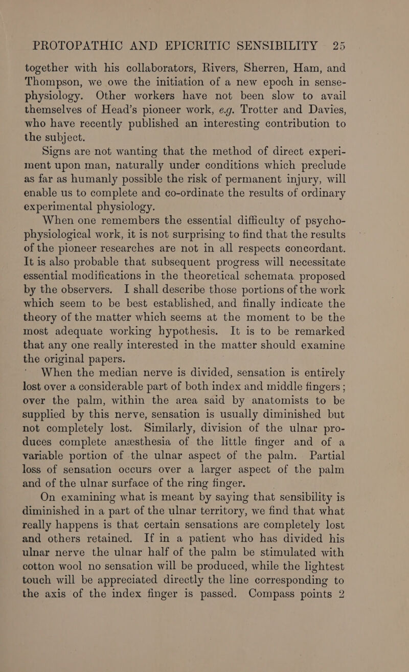 together with his collaborators, Rivers, Sherren, Ham, and Thompson, we owe the initiation of a new epoch in sense- physiology. Other workers have not been slow to avail themselves of Head’s pioneer work, e.g. Trotter and Davies, who have recently published an interesting contribution to the subject. Signs are not wanting that the method of direct experi- ment upon man, naturally under conditions which preclude as far as humanly possible the risk of permanent injury, will enable us to complete and co-ordinate the results of ordinary experimental physiology. When one remembers the essential difficulty of psycho- physiological work, it is not surprising to find that the results of the pioneer researches are not in all respects concordant. It is also probable that subsequent progress will necessitate essential modifications in the theoretical schemata. proposed by the observers. I shall describe those portions of the work which seem to be best established, and finally indicate the theory of the matter which seems at the moment to be the most adequate working hypothesis. It is to be remarked that any one really interested in the matter should examine the original papers. When the median nerve is divided, sensation is entirely lost over a considerable part of both index and middle fingers ; over the palm, within the area said by anatomists to be supplied by this nerve, sensation is usually diminished but not completely lost. Similarly, division of the ulnar pro- duces complete anesthesia of the little finger and of a variable portion of the ulnar aspect of the palm. Partial loss of sensation occurs over a larger aspect of the palm and of the ulnar surface of the ring finger. On examining what is meant by saying that sensibility is diminished in a part of the ulnar territory, we find that what really happens is that certain sensations are completely lost and others retained. If in a patient who has divided his ulnar nerve the ulnar half of the palm be stimulated with cotton wool no sensation will be produced, while the lightest touch will be appreciated directly the line corresponding to the axis of the index finger is passed. Compass points 2