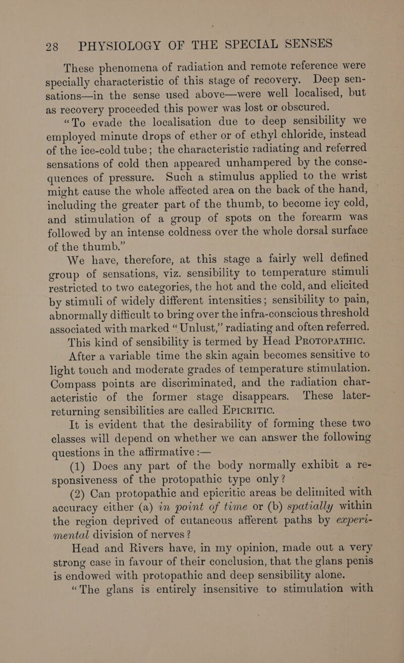 These phenomena of radiation and remote reference were specially characteristic of this stage of recovery. Deep sen- sations——in the sense used above—were well localised, but as recovery proceeded this power was lost or obscured. “To evade the localisation due to deep sensibility we employed minute drops of ether or of ethyl chloride, instead of the ice-cold tube; the characteristic radiating and referred sensations of cold then appeared unhampered by the conse- quences of pressure. Such a stimulus applied to the wrist might cause the whole affected area on the back of the hand, including the greater part of the thumb, to become icy cold, and stimulation of a group of spots on the forearm was followed by an intense coldness over the whole dorsal surface of the thumb.” We have, therefore, at this stage a fairly well defined group of sensations, viz. sensibility to temperature stimull restricted to two categories, the hot and the cold, and elicited by stimuli of widely different intensities; sensibility to pain, abnormally difficult to bring over the infra-conscious threshold associated with marked “Unlust,” radiating and often referred. This kind of sensibility is termed by Head PRoToPpaTHIc. After a variable time the skin again becomes sensitive to light touch and moderate grades of temperature stimulation. Compass points are discriminated, and the radiation char- acteristic of the former stage disappears. These later- returning sensibilities are called Epicritic. It is evident that the desirability of forming these two classes will depend on whether we can answer the following questions in the affirmative :— (1) Does any part of the body normally exhibit a re- sponsiveness of the protopathic type only ? (2) Can protopathic and epicritic areas be delimited with accuracy either (a) in point of time or (b) spatially within the region deprived of cutaneous afferent paths by experi- mental division of nerves ? Head and Rivers have, in my opinion, made out a very strong case in favour of their conclusion, that the glans penis is endowed with protopathic and deep sensibility alone. “The glans is entirely insensitive to stimulation with