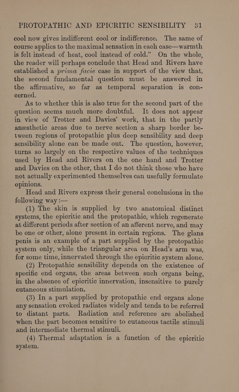 cool now gives indifferent cool or indifference. The same of course applies to the maximal sensation in each case—warmth is felt instead of heat, cool instead of cold.” On the whole, the reader will perhaps conclude that Head and Rivers have established a prima facie case in support of the view that, the second fundamental question must be answered in the affirmative, so far as temporal separation is con- cerned. As to whether this is also true for the second part of the question seems much more doubtful. It does not appear in view of Trotter and Davies’ work, that in the partly anesthetic areas due to nerve section a sharp border be- tween regions of protopathic plus deep sensibility and deep sensibility alone can be made out. The question, however, turns so largely on the respective values of the techniques used by Head and Rivers on the one hand and Trotter and Davies on the other, that I do not think those who have not actually experimented themselves can usefully formulate opinions. Head and Rivers express their general conclusions in the following way :— (1) The skin is supplied by two anatomical distinct systems, the epicritic and the protopathic, which regenerate at different periods after section of an afferent nerve, and may be one or other, alone present in certain regions. The glans penis is an example of a part supplied by the protopathic system only, while the triangular area on Head’s arm was, for some time, innervated through the epicritic system alone. (2) Protopathic sensibility depends on the existence of specific end organs, the areas between such organs being, in the absence of epicritic innervation, insensitive to purely cutaneous stimulation. (3) In a part supplied by protopathic end organs alone any sensation evoked radiates widely and tends to be referred to distant parts. Radiation and reference are abolished when the part becomes sensitive to cutaneous tactile stimuli and intermediate thermal stimuli. (4) Thermal adaptation is a function of the epicritic system.