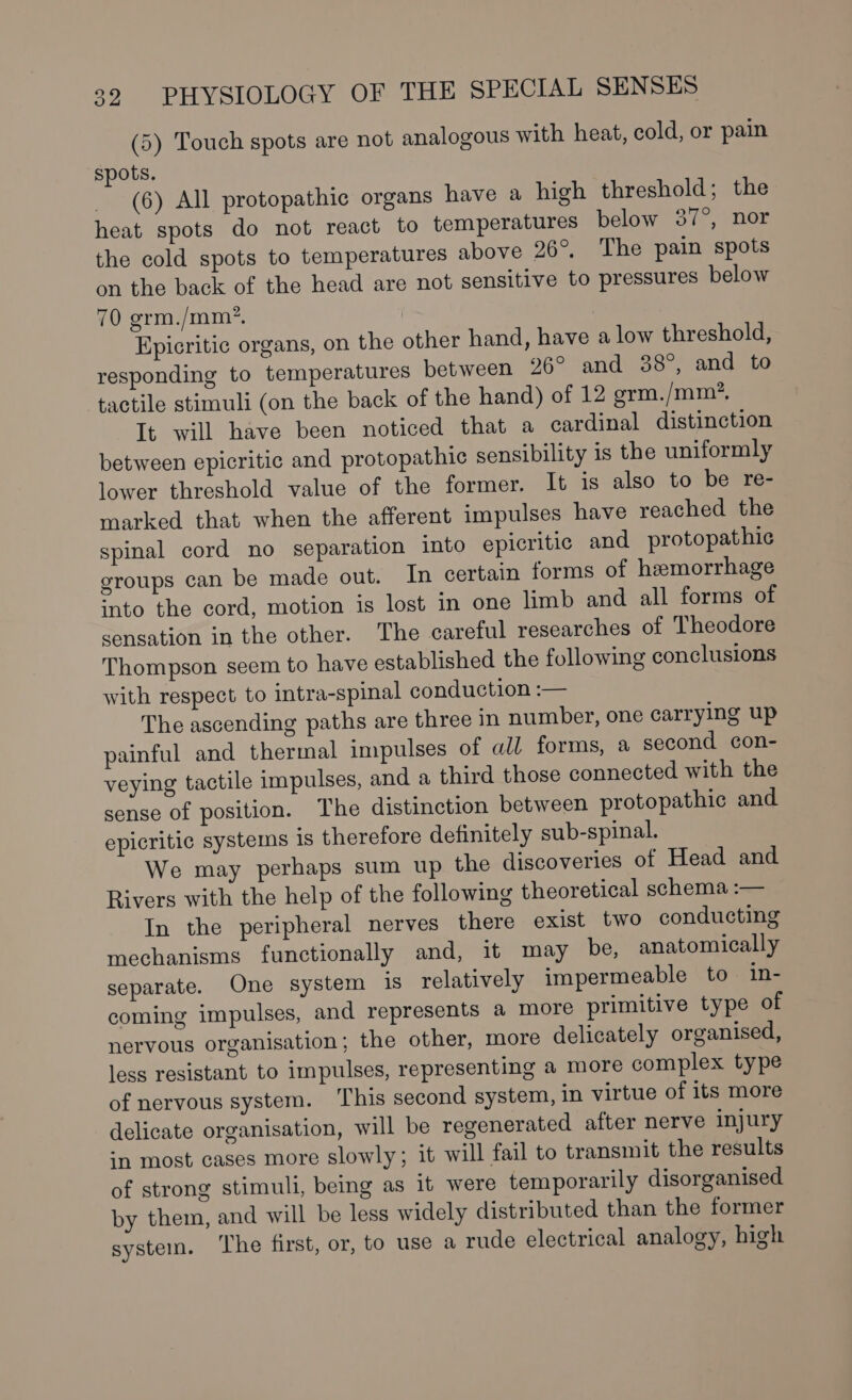 (5) Touch spots are not analogous with heat, cold, or pain spots. (6) All protopathic organs have a high threshold; the heat spots do not react to temperatures below 37°, nor the cold spots to temperatures above 26°, The pain spots on the back of the head are not sensitive to pressures below 70 grm./mm?. Epicritic organs, on the other hand, have a low threshold, responding to temperatures between 26° and 38°, and to tactile stimuli (on the back of the hand) of 12 grm. /mm?. It will have been noticed that a cardinal distinction between epicritic and protopathic sensibility is the uniformly lower threshold value of the former. It is also to be re- marked that when the afferent impulses have reached the spinal cord no separation into epicritic and protopathic groups can be made out. In certain forms of hemorrhage into the cord, motion is lost in one limb and all forms of sensation in the other. The careful researches of Theodore Thompson seem to have established the following conclusions with respect to intra-spinal conduction :— The ascending paths are three in number, one carrying up painful and thermal impulses of all forms, a second con- veying tactile impulses, and a third those connected with the sense of position. The distinction between protopathic and epicritic systems is therefore definitely sub-spinal. We may perhaps sum up the discoveries of Head and Rivers with the help of the following theoretical schema :— In the peripheral nerves there exist two conducting mechanisms functionally and, it may be, anatomically separate. One system is relatively impermeable to in- coming impulses, and represents a more primitive type of nervous organisation; the other, more delicately organised, less resistant to impulses, representing a more complex type of nervous system. ‘This second system, in virtue of its more delicate organisation, will be regenerated after nerve injury :n most cases more slowly; it will fail to transmit the results of strong stimuli, being as it were temporarily disorganised by them, and will be less widely distributed than the former system. The first, or, to use a rude electrical analogy, high