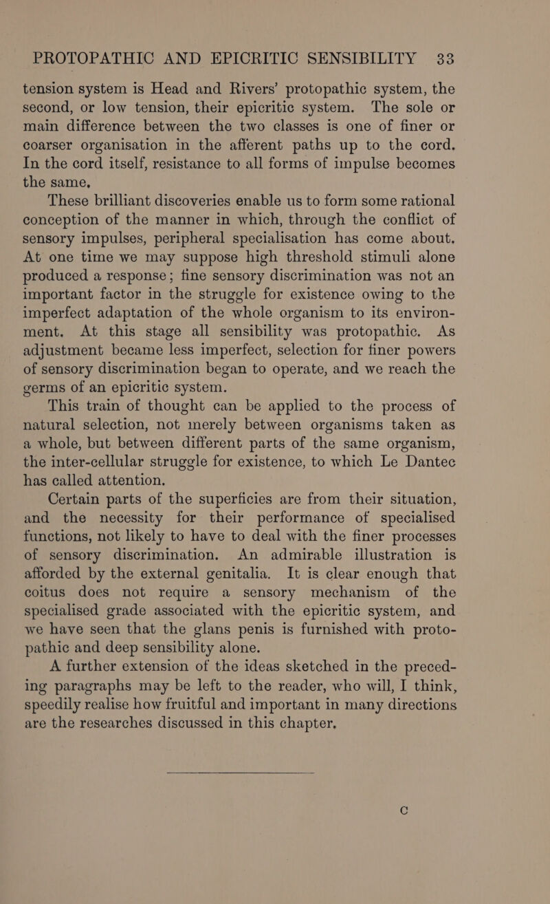 tension system is Head and Rivers’ protopathic system, the second, or low tension, their epicritic system. The sole or main difference between the two classes is one of finer or coarser organisation in the afferent paths up to the cord. In the cord itself, resistance to all forms of impulse becomes the same, These brilliant discoveries enable us to form some rational conception of the manner in which, through the conflict of sensory impulses, peripheral specialisation has come about. At one time we may suppose high threshold stimuli alone produced a response; fine sensory discrimination was not an important factor in the struggle for existence owing to the imperfect adaptation of the whole organism to its environ- ment. At this stage all sensibility was protopathic. As adjustment became less imperfect, selection for finer powers of sensory discrimination began to operate, and we reach the germs of an epicritic system. This train of thought can be applied to the process of natural selection, not merely between organisms taken as a whole, but between different parts of the same organism, the inter-cellular struggle for existence, to which Le Dantec has called attention. Certain parts of the superficies are from their situation, and the necessity for their performance of specialised functions, not likely to have to deal with the finer processes of sensory discrimination. An admirable illustration is afforded by the external genitalia. It is clear enough that coitus does not require a sensory mechanism of the specialised grade associated with the epicritic system, and we have seen that the glans penis is furnished with proto- pathic and deep sensibility alone. A further extension of the ideas sketched in the preced- ing paragraphs may be left to the reader, who will, I think, speedily realise how fruitful and important in many directions are the researches discussed in this chapter,