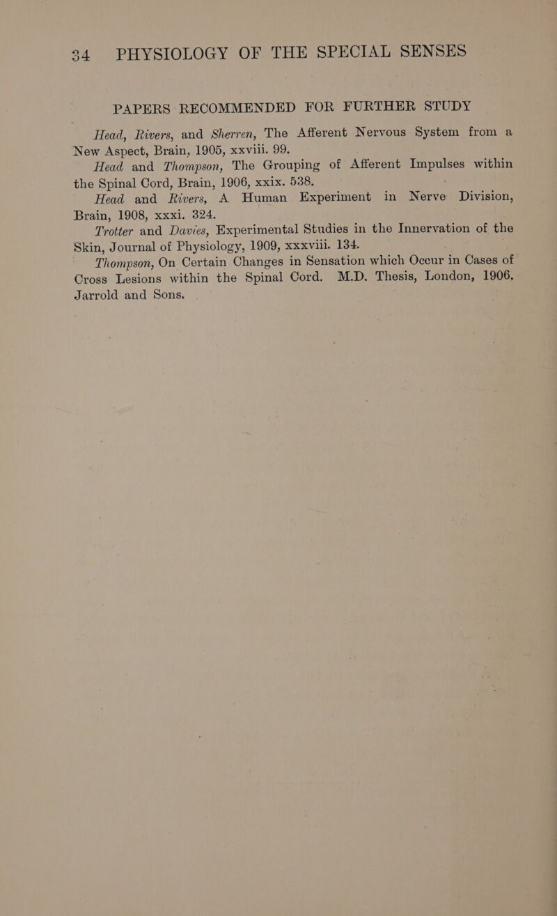 PAPERS RECOMMENDED FOR FURTHER STUDY Head, Rivers, and Sherren, The Afferent Nervous System from a New Aspect, Brain, 1905, xxviii. 99. Head and Thompson, The Grouping of Afferent Impulses within the Spinal Cord, Brain, 1906, xxix. 538. Head and Rivers, A Human Experiment in Nerve Division, Brain, 1908, xxxi. 324. Trotter and Davies, Experimental Studies in the Innervation of the Skin, Journal of Physiology, 1909, xxxviil. 134. Thompson, On Certain Changes in Sensation which Occur in Cases of Cross Lesions within the Spinal Cord. M.D. Thesis, London, 1906. Jarrold and Sons.