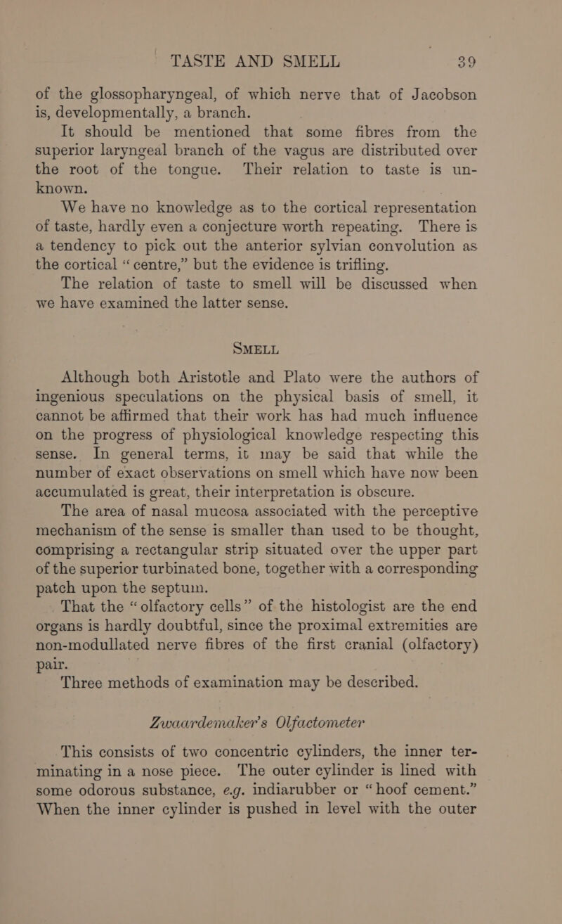 of the glossopharyngeal, of which nerve that of Jacobson is, developmentally, a branch. It should be mentioned that some fibres from the superior laryngeal branch of the vagus are distributed over the root of the tongue. Their relation to taste is un- known. We have no knowledge as to the cortical representation of taste, hardly even a conjecture worth repeating. There is a tendency to pick out the anterior sylvian convolution as the cortical “centre,” but the evidence is trifling. The relation of taste to smell will be discussed when we have examined the latter sense. SMELL Although both Aristotle and Plato were the authors of ingenious speculations on the physical basis of smell, it cannot be affirmed that their work has had much influence on the progress of physiological knowledge respecting this sense. In general terms, it may be said that while the number of exact observations on smell which have now been accumulated is great, their interpretation is obscure. The area of nasal mucosa associated with the perceptive mechanism of the sense is smaller than used to be thought, comprising a rectangular strip situated over the upper part of the superior turbinated bone, together with a corresponding patch upon the septum. That the “olfactory cells” of the histologist are the end organs is hardly doubtful, since the proximal extremities are non-modullated nerve fibres of the first cranial (olfactory) pair. Three methods of examination may be described. Zwaardemaker’s Olfactometer This consists of two concentric cylinders, the inner ter- minating in a nose piece. The outer cylinder is lined with some odorous substance, e.g. indiarubber or “ hoof cement.” When the inner cylinder is pushed in level with the outer