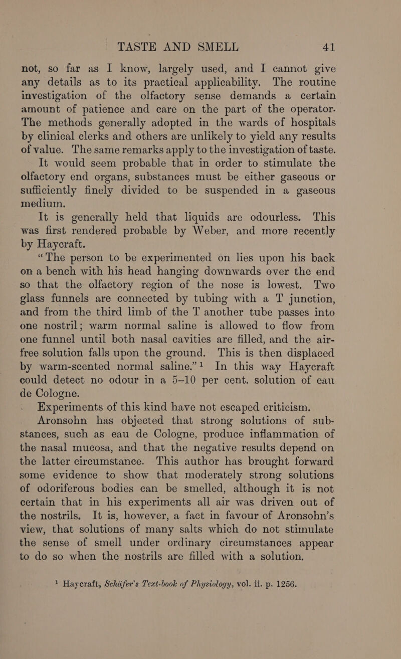 not, so far as I know, largely used, and I cannot give any details as to its practical applicability. The routine investigation of the olfactory sense demands a certain amount of patience and care on the part of the operator. The methods generally adopted in the wards of hospitals by clinical clerks and others are unlikely to yield any results of value. The same remarks apply to the investigation of taste. It would seem probable that in order to stimulate the olfactory end organs, substances must be either gaseous or sufficiently finely divided to be suspended in a gaseous medium. It is generally held that liquids are odourless. This was first rendered probable by Weber, and more recently by Haycraft. “The person to be experimented on lies upon his back on a bench with his head hanging downwards over the end so that the olfactory region of the nose is lowest. Two glass funnels are connected by tubing with a T junction, and from the third limb of the T another tube passes into one nostril; warm normal saline is allowed to flow from one funnel until both nasal cavities are filled, and the air- free solution falls upon the ground. This is then displaced by warm-scented normal saline.”! In this way Haycraft could detect no odour in a 5-10 per cent. solution of eau de Cologne. Experiments of this kind have not escaped criticism. Aronsohn has objected that strong solutions of sub- stances, such as eau de Cologne, produce inflammation of the nasal mucosa, and that the negative results depend on the latter circumstance. This author has brought forward some evidence to show that moderately strong solutions of odoriferous bodies can be smelled, although it is not certain that in his experiments all air was driven out of the nostrils. It is, however, a fact in favour of Aronsohn’s view, that solutions of many salts which do not stimulate the sense of smell under ordinary circumstances appear to do so when the nostrils are filled with a solution.