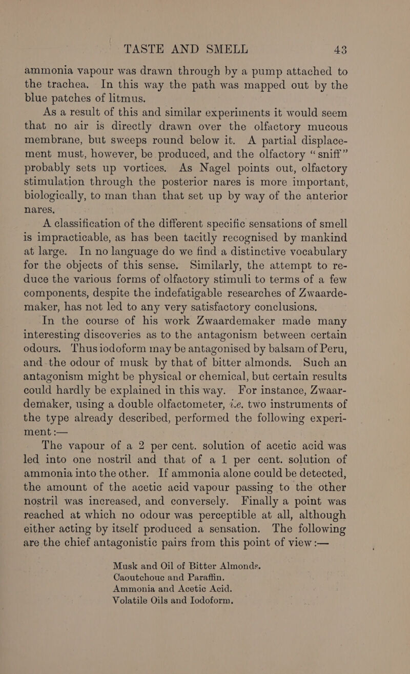 ammonia vapour was drawn through by a pump attached to the trachea, In this way the path was mapped out by the blue patches of litmus. As a result of this and similar experiments it would seem that no air is directly drawn over the olfactory mucous membrane, but sweeps round below it. A partial displace- ment must, however, be produced, and the olfactory “sniff” probably sets up vortices. As Nagel points out, olfactory stimulation through the posterior nares is more important, biologically, to man than that set up by way of the anterior nares, A classification of the different specific sensations of smell is impracticable, as has been tacitly recognised by mankind at large. In no language do we find a distinctive vocabulary for the objects of this sense. Similarly, the attempt to re- duce the various forms of olfactory stimuli to terms of a few components, despite the indefatigable researches of Zwaarde- maker, has not led to any very satisfactory conclusions, In the course of his work Zwaardemaker made many interesting discoveries as to the antagonism between certain odours. Thusiodoform may be antagonised by balsam of Peru, and the odour of musk by that of bitter almonds. Such an antagonism might be physical or chemical, but certain results could hardly be explained in this way. For instance, Zwaar- demaker, using a double olfactometer, 7.e. two instruments of the type already described, performed the following experi- ment:— The vapour of a 2 per cent. solution of acetic acid was led into one nostril and that of a 1 per cent. solution of ammonia into the other. If ammonia alone could be detected, the amount of the acetic acid vapour passing to the other nostril was increased, and conversely. Finally a point was reached at which no odour was perceptible at all, although either acting by itself produced a sensation. The following are the chief antagonistic pairs from this point of view :— Musk and Oil of Bitter Almonds. Caoutchouc and Paraffin. Ammonia and Acetic Acid. Volatile Oils and Iodoform,