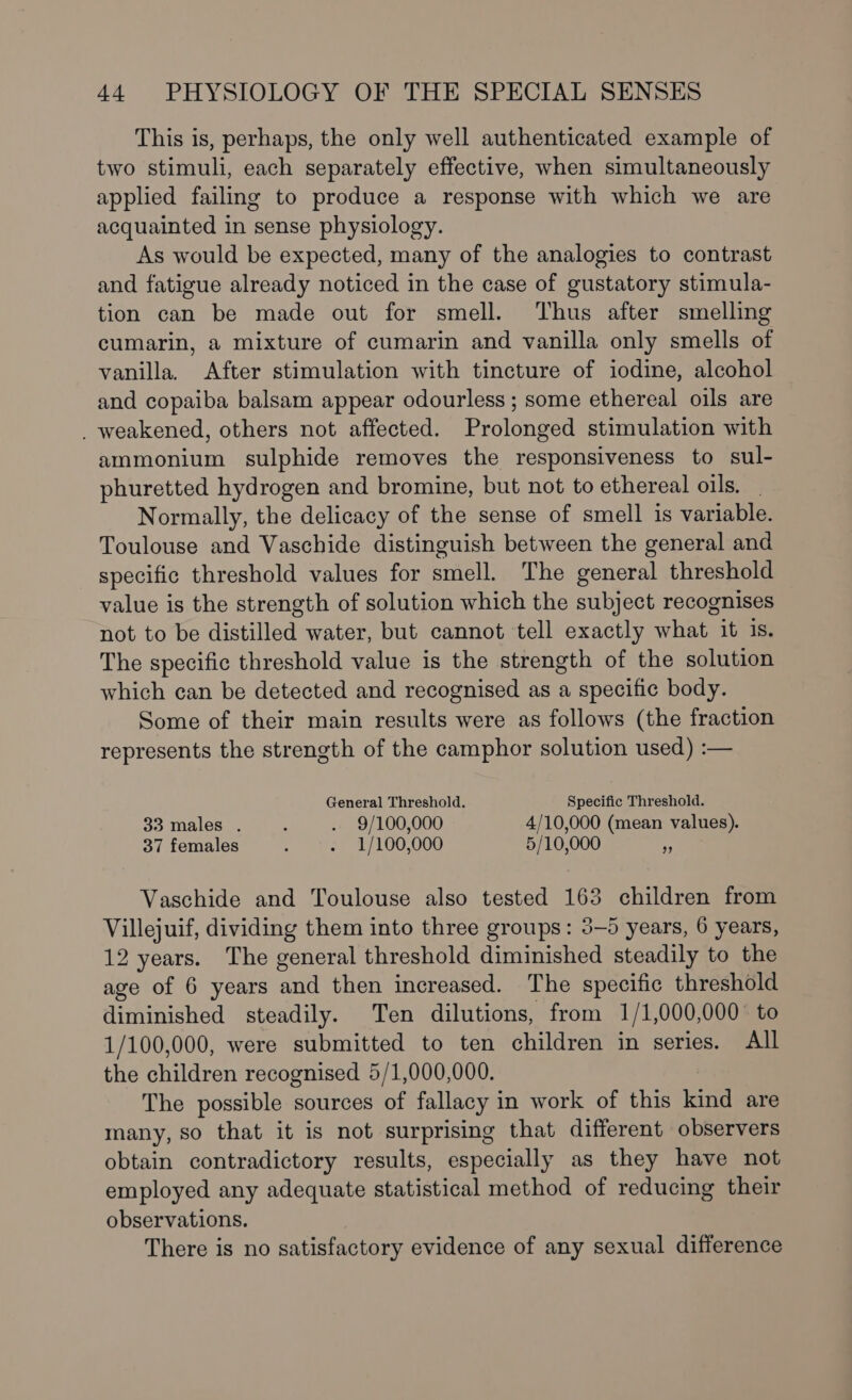 This is, perhaps, the only well authenticated example of two stimuli, each separately effective, when simultaneously applied failing to produce a response with which we are acquainted in sense physiology. As would be expected, many of the analogies to contrast and fatigue already noticed in the case of gustatory stimula- tion can be made out for smell. Thus after smelling cumarin, a mixture of cumarin and vanilla only smells of vanilla. After stimulation with tincture of iodine, alcohol and copaiba balsam appear odourless ; some ethereal oils are _ weakened, others not affected. Prolonged stimulation with ammonium sulphide removes the responsiveness to sul- phuretted hydrogen and bromine, but not to ethereal oils. - Normally, the delicacy of the sense of smell is variable. Toulouse and Vaschide distinguish between the general and specific threshold values for smell. The general threshold value is the strength of solution which the subject recognises not to be distilled water, but cannot tell exactly what it is. The specific threshold value is the strength of the solution which can be detected and recognised as a specific body. Some of their main results were as follows (the fraction represents the strength of the camphor solution used) :— General Threshold. Specific Threshold. 33 males . : . 9/100,000 4/10,000 (mean values). 37females . . 1/100,000 5/10,000 r Vaschide and Toulouse also tested 163 children from Villejuif, dividing them into three groups: 3-5 years, 6 years, 12 years. The general threshold diminished steadily to the age of 6 years and then increased. The specific threshold diminished steadily. Ten dilutions, from 1/1,000,000° to 1/100,000, were submitted to ten children in series. All the children recognised 5/1,000,000. The possible sources of fallacy in work of this kind are many, so that it is not surprising that different observers obtain contradictory results, especially as they have not employed any adequate statistical method of reducing their observations. There is no satisfactory evidence of any sexual difference