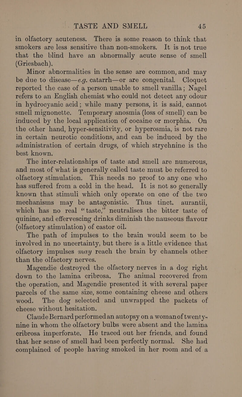 in olfactory acuteness. There is some reason to think that smokers are less sensitive than non-smokers. It is not true that the blind have an abnormally acute sense of smell (Griesbach), : Minor abnormalities in the sense are common, and may be due to disease—e.g. catarrh—or are congenital. Cloquet reported the case of a person unable to smell vanilla; Nagel refers to an English chemist who could not detect any odour in hydrocyanic acid; while many persons, it is said, cannot smell mignonette. ‘Temporary anosmia (loss of smell) can be induced by the local application of cocaine or morphia,. On the other hand, hyper-sensitivity, or hyperosmia, is not rare in certain neurotic conditions, and can be induced by the administration of certain drugs, of which strychnine is the best known. The inter-relationships of taste and smell are numerous, and most of what is generally called taste must be referred to olfactory stimulation, This needs no proof to any one who has suffered from a cold in the head, It is not so generally known that stimuli which only operate on one of the two mechanisms may be antagonistic. Thus tinct. aurantii, which has no real “taste,” neutralises the bitter taste of quinine, and effervescing drinks diminish the nauseous flavour (olfactory stimulation) of castor oil. The path of impulses to the brain would seem to be involved in no uncertainty, but there is a little evidence that olfactory impulses may reach the brain by channels other than the olfactory nerves. Magendie destroyed the olfactory nerves in a dog right down to the lamina cribrosa, The animal recovered from the operation, and Magendie presented it with several paper parcels of the same size, some containing cheese and others wood. The dog selected and unwrapped the packets of cheese without hesitation, Claude Bernard performed an autopsy on a woman of twenty- nine in whom the olfactory bulbs were absent and the lamina cribrosa imperforate, He traced out her friends, and found that her sense of smell had been perfectly normal. She had complained of people having smoked in her room and of a