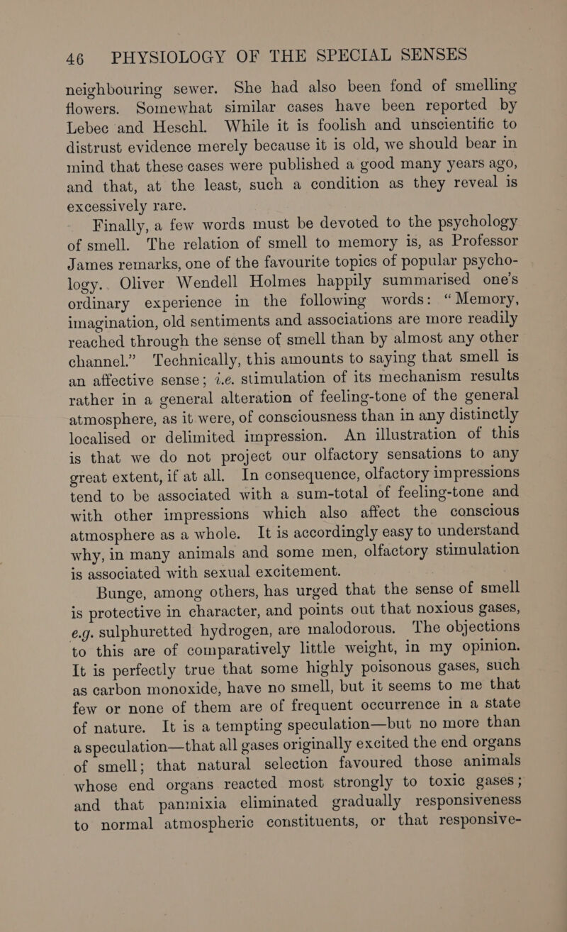 neighbouring sewer. She had also been fond of smelling flowers. Somewhat similar cases have been reported by Lebec and Heschl. While it is foolish and unscientific to distrust evidence merely because it is old, we should bear in mind that these cases were published a good many years ago, and that, at the least, such a condition as they reveal is excessively rare. Finally, a few words must be devoted to the psychology of smell. The relation of smell to memory is, as Professor James remarks, one of the favourite topics of popular psycho- logy.. Oliver Wendell Holmes happily summarised one’s ordinary experience in the following words: “Memory, imagination, old sentiments and associations are more readily reached through the sense of smell than by almost any other channel.” Technically, this amounts to saying that smell is an affective sense; 2.¢. stimulation of its mechanism results rather in a general alteration of feeling-tone of the general atmosphere, as it were, of consciousness than in any distinctly localised or delimited impression. An illustration of this is that we do not project our olfactory sensations to any great extent, if at all. In consequence, olfactory impressions tend to be associated with a sum-total of feeling-tone and with other impressions which also affect the conscious atmosphere as a whole. It is accordingly easy to understand why, in many animals and some men, olfactory stimulation is associated with sexual excitement. Bunge, among others, has urged that the sense of smell is protective in character, and points out that noxious gases, eg. sulphuretted hydrogen, are malodorous. The objections to this are of comparatively little weight, in my opinion. It is perfectly true that some highly poisonous gases, such as carbon monoxide, have no smell, but it seems to me that few or none of them are of frequent occurrence in a state of nature. It is a tempting speculation—but no more than a, speculation—that all gases originally excited the end organs of smell; that natural selection favoured those animals whose end organs reacted most strongly to toxic gases ; and that panmixia eliminated gradually responsiveness to normal atmospheric constituents, or that responsive-
