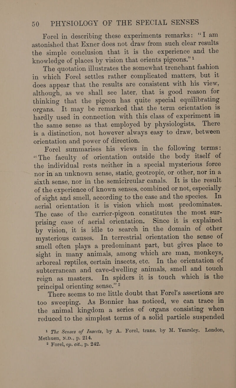 Forel in describing these experiments remarks: “1 am astonished that Exner does not draw from such clear results the simple conclusion that it is the experience and the knowledge of places by vision that orients pigeons.” * The quotation illustrates the somewhat trenchant fashion in which Forel settles rather complicated matters, but it does appear that the results are consistent with his view, although, as we shall see later, that is good reason for thinking that the pigeon has quite special equilibrating organs. It may be remarked that the term orientation 1s hardly used in connection with this class of experiment in the same sense as that employed by physiologists. There is a distinction, not however always easy to draw, between orientation and power of direction. Forel summarises his views in the following terms: “The faculty of orientation outside the body itself of the individual rests neither in a special mysterious force nor in an unknown sense, static, geotropic, or other, nor in a sixth sense, nor in the semicircular canals. It is the result of the experience of known senses, combined or not, especially of sight and smell, according to the case and the species. In aerial orientation it is vision which most predominates. The case of the carrier-pigeon constitutes the most sur- prising case of aerial orientation. Since it 1s explained by vision, it is idle to search in the domain of other mysterious causes. In terrestrial orientation the sense of smell often plays a predominant part, but gives place to sight in many animals, among which are man, monkeys, arboreal reptiles, certain insects, etc. In the orientation of subterranean and cave-dwelling animals, smell and touch reign as masters. In spiders it is touch which is the principal orienting sense.” ? There seems to me little doubt that Forel’s assertions are too sweeping. As Bonnier has noticed, we can trace in the animal kingdom a series of organs consisting when reduced to the simplest terms of a solid particle suspended 1 The Senses of Insects, by A. Forel, trans. by M. Yearsley. London, Methuen, N.D., p. 214. 2 Forel, op. cit., p. 242.