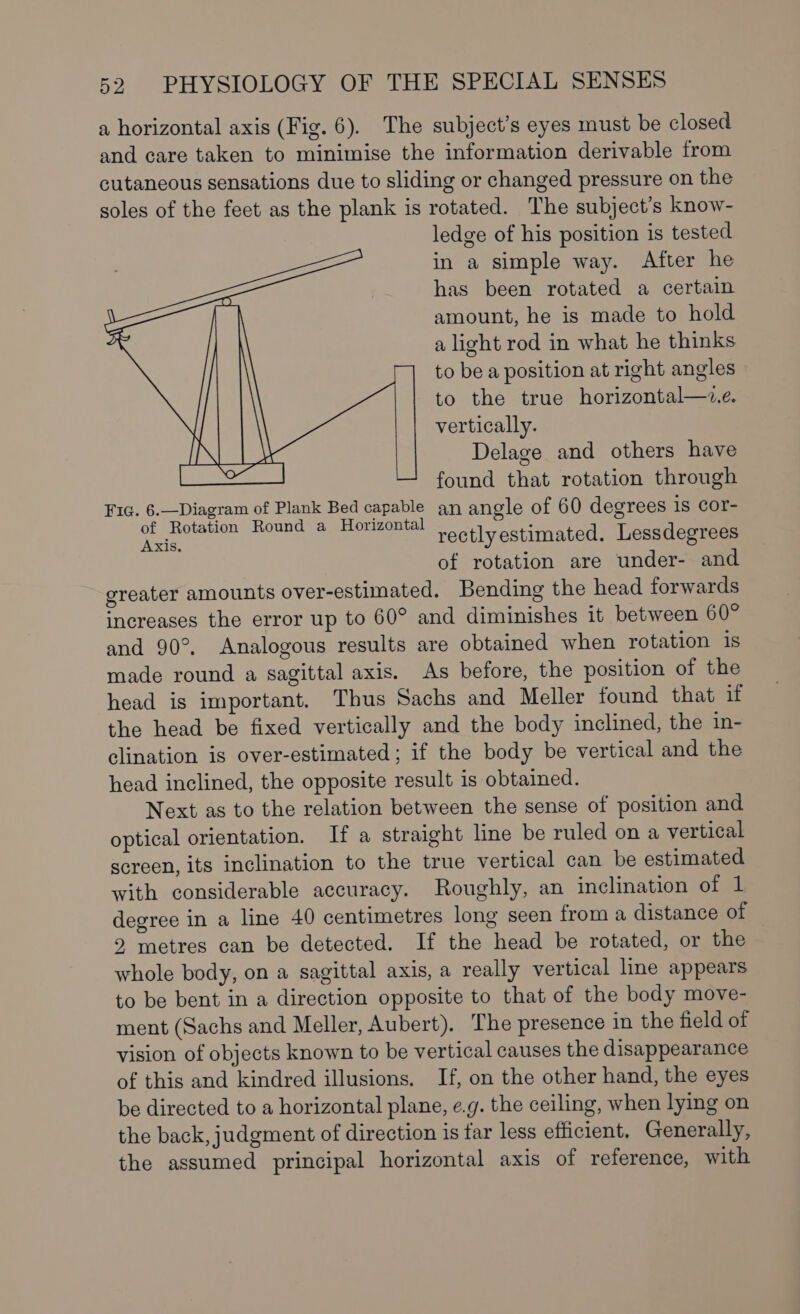 a horizontal axis (Fig. 6). The subject’s eyes must be closed and care taken to minimise the information derivable from cutaneous sensations due to sliding or changed pressure on the soles of the feet as the plank is rotated. The subject’s know- ledge of his position is tested in a simple way. After he has been rotated a certain amount, he is made to hold a light rod in what he thinks to be a position at right angles to the true horizontal—z.e. vertically. Delage and others have found that rotation through Fic. 6.—Diagram of Plank Bed capable an angle of 60 degrees 1s cor- of Rotation Round a Horizontal ; Aer rectly estimated. Lessdegrees of rotation are under- and greater amounts over-estimated. Bending the head forwards increases the error up to 60° and diminishes it between 60° and 90°. Analogous results are obtained when rotation 1s made round a sagittal axis. As before, the position of the head is important. Thus Sachs and Meller found that if the head be fixed vertically and the body inclined, the in- clination is over-estimated ; if the body be vertical and the head inclined, the opposite result is obtained. Next as to the relation between the sense of position and optical orientation. If a straight line be ruled on a vertical screen, its inclination to the true vertical can be estimated with considerable accuracy. Roughly, an inclination of 1 degree in a line 40 centimetres long seen froma distance of 2 metres can be detected. If the head be rotated, or the whole body, on a sagittal axis, a really vertical line appears to be bent in a direction opposite to that of the body move- ment (Sachs and Meller, Aubert). The presence in the field of vision of objects known to be vertical causes the disappearance of this and kindred illusions. If, on the other hand, the eyes be directed to a horizontal plane, e.g. the ceiling, when lying on the back, judgment of direction is tar less efficient. Generally, the assumed principal horizontal axis of reference, with