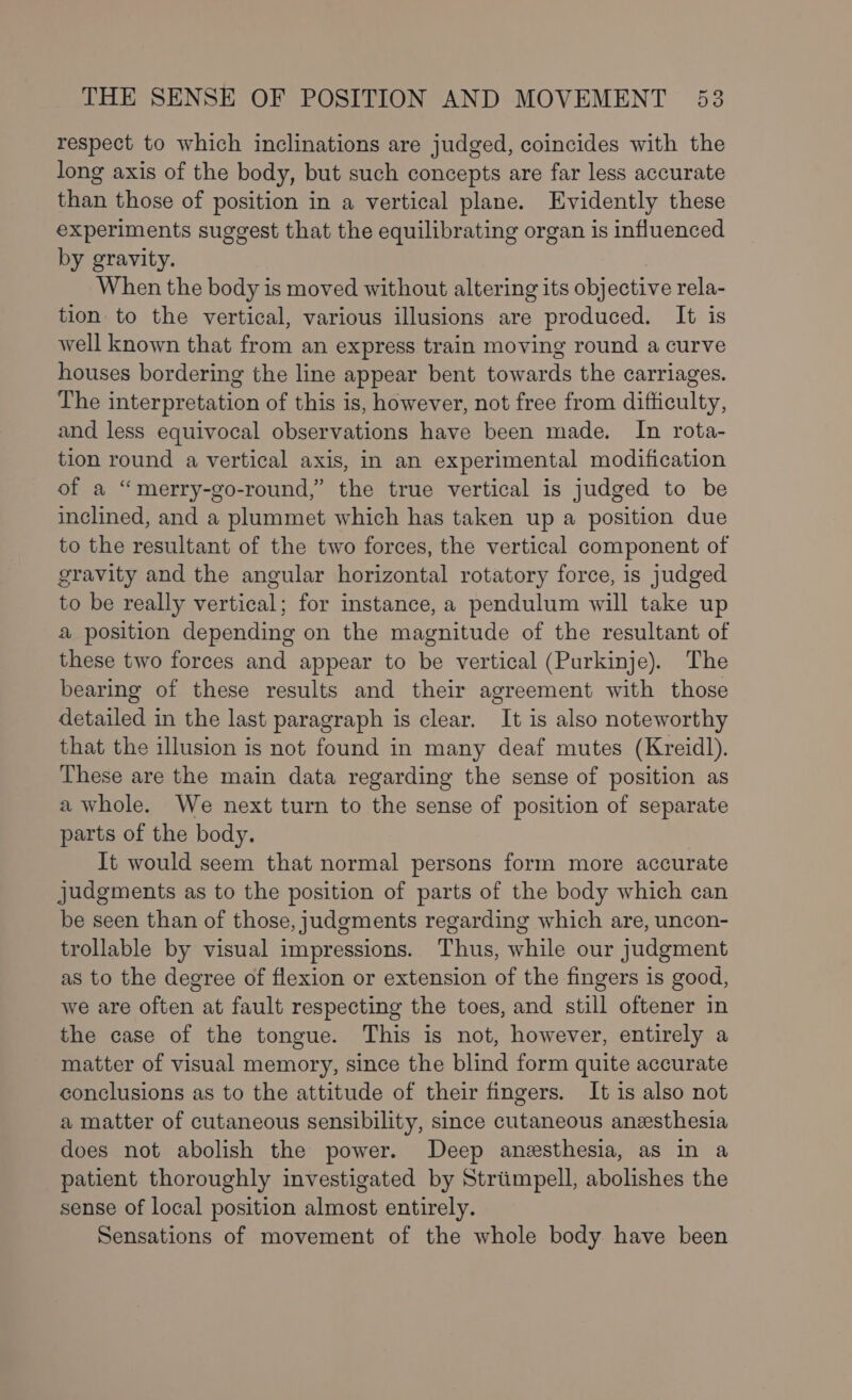 respect to which inclinations are judged, coincides with the long axis of the body, but such concepts are far less accurate than those of position in a vertical plane. Evidently these experiments suggest that the equilibrating organ is influenced by gravity. When the body is moved without altering its objective rela- tion to the vertical, various illusions are produced. It is well known that from an express train moving round a curve houses bordering the line appear bent towards the carriages. The interpretation of this is, however, not free from difficulty, and less equivocal observations have been made. In rota- tion round a vertical axis, in an experimental modification of a “merry-go-round,” the true vertical is judged to be inclined, and a plummet which has taken up a position due to the resultant of the two forces, the vertical component of gravity and the angular horizontal rotatory force, is judged to be really vertical; for instance, a pendulum will take up a position depending on the magnitude of the resultant of these two forces and appear to be vertical (Purkinje). The bearing of these results and their agreement with those detailed in the last paragraph is clear. It is also noteworthy that the illusion is not found in many deaf mutes (Kreid]l). These are the main data regarding the sense of position as a whole. We next turn to the sense of position of separate parts of the body. It would seem that normal persons form more accurate judgments as to the position of parts of the body which can be seen than of those, judgments regarding which are, uncon- trollable by visual impressions. Thus, while our judgment as to the degree of flexion or extension of the fingers 1s good, we are often at fault respecting the toes, and still oftener in the case of the tongue. This is not, however, entirely a matter of visual memory, since the blind form quite accurate conclusions as to the attitude of their fingers. It is also not a matter of cutaneous sensibility, since cutaneous anesthesia does not abolish the power. Deep anesthesia, as in a patient thoroughly investigated by Striimpell, abolishes the sense of local position almost entirely. Sensations of movement of the whole body have been