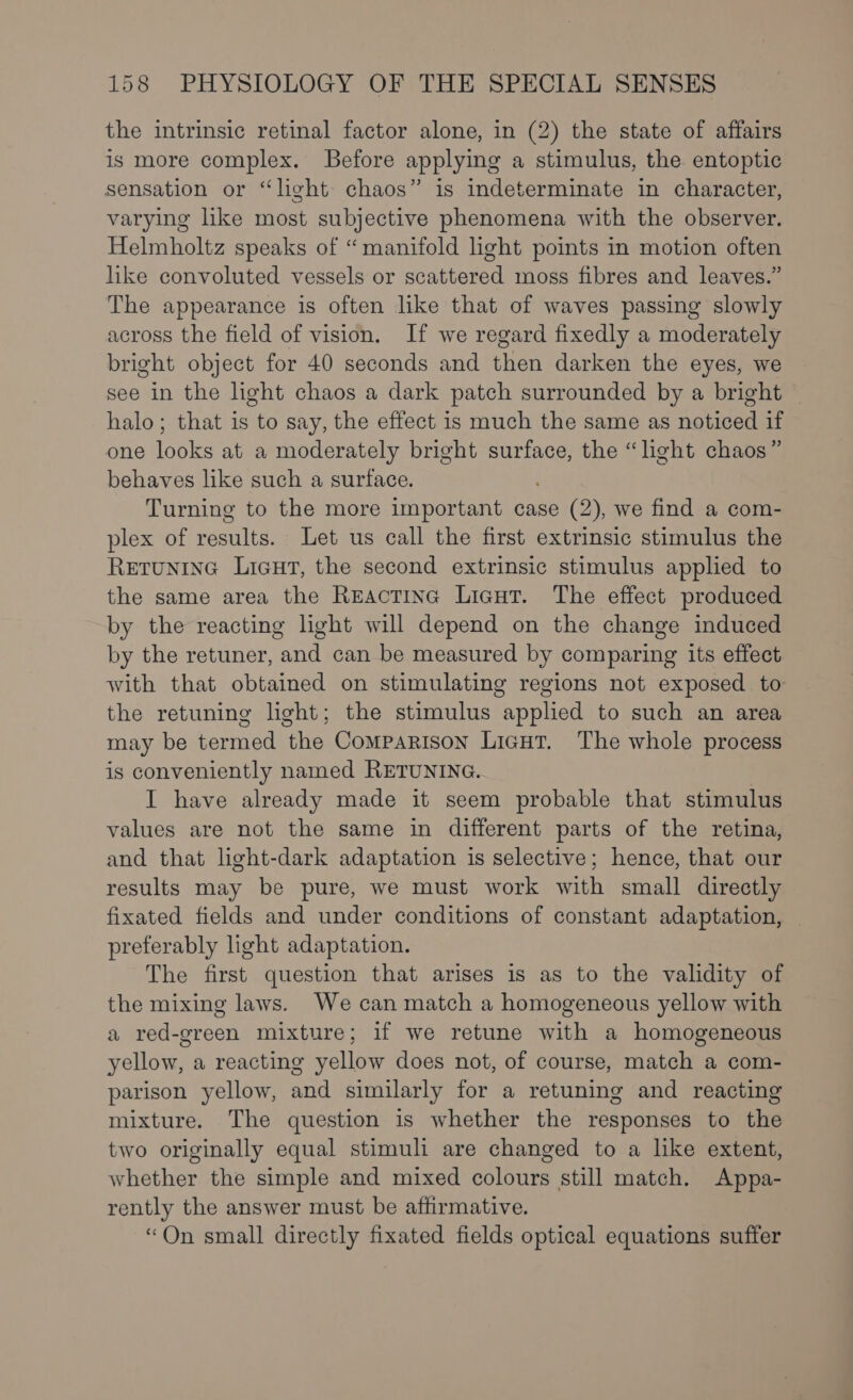 the intrinsic retinal factor alone, in (2) the state of affairs is more complex. Before applying a stimulus, the entoptic sensation or “light: chaos” is indeterminate in character, varying like most subjective phenomena with the observer. Helmholtz speaks of “manifold light points in motion often like convoluted vessels or scattered moss fibres and leaves.” The appearance is often like that of waves passing slowly across the field of vision. If we regard fixedly a moderately bright object for 40 seconds and then darken the eyes, we see in the light chaos a dark patch surrounded by a bright halo; that is to say, the effect is much the same as noticed if one looks at a moderately bright aie the “light chaos” behaves like such a surface. Turning to the more important case (2), we find a com- plex of results. Let us call the first extrinsic stimulus the ReEtuninG Licut, the second extrinsic stimulus applied to the same area the Reactinc Licut. The effect produced by the reacting light will depend on the change induced by the retuner, and can be measured by comparing its effect with that obtained on stimulating regions not exposed to the retuning light; the stimulus applied to such an area may be termed the Comparison Licut. The whole process is conveniently named RETUNING. I have already made it seem probable that stimulus values are not the same in different parts of the retina, and that light-dark adaptation is selective; hence, that our results may be pure, we must work with small directly fixated fields and under conditions of constant adaptation, preferably light adaptation. The first question that arises is as to the validity of the mixing laws. We can match a homogeneous yellow with a red-green mixture; if we retune with a homogeneous yellow, a reacting yellow does not, of course, match a com- parison yellow, and similarly for a retuning and reacting mixture. The question is whether the responses to the two originally equal stimuli are changed to a like extent, whether the simple and mixed colours still match. Appa- rently the answer must be affirmative. “On small directly fixated fields optical equations suffer