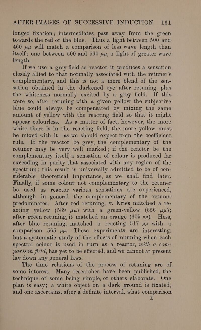 longed fixation; intermediates pass away from the green towards the red or the blue. Thus a light between 500 and 460 ww will match a comparison of less wave length than itself; one between 500 and 560 uy, a light of greater wave length. If we use a grey field as reactor it produces a sensation closely allied to that normally associated with the retuner’s complementary, and this is not a mere blend of the sen- sation obtained in the darkened eye after retuning plus the whiteness normally excited by a grey field. If this were so, after retuning with a given yellow the subjective blue could always be compensated by mixing the same amount of yellow with the reacting field so that it might appear colourless, As a matter of fact, however, the more white there is in the reacting field, the more yellow must be mixed with it—as we should expect from the coefficient rule, If the reactor be grey, the complementary of the retuner may be very well marked; if the reactor be the complementary itself, a sensation of colour is produced far exceeding in purity that associated with any region of the spectrum; this result is universally admitted to be of con- siderable theoretical importance, as we shall find later. Finally, if some colour not complementary to the retuner be used as reactor various sensations are experienced, although in general the complementary of the retuner predominates. After red retuning, v. Kries matched a re- acting yellow (589 wu) with a green-yellow (556 py); after green retuning, it matched an orange (605 vy). Hess, after blue retuning, matched a reacting 517 pp with a comparison 565 pp. These experiments are interesting, but a systematic study of the effects of retuning when each spectral colour is used in turn as a reactor, with a com- parison field, has yet to be effected, and we cannot at present lay down any general laws, The time relations of the process of retuning are of some interest. Many researches have been published, the technique of some being simple, of others elaborate. One plan is easy; a white object on a dark ground is fixated, and one ascertains, after a definite interval, what comparison L