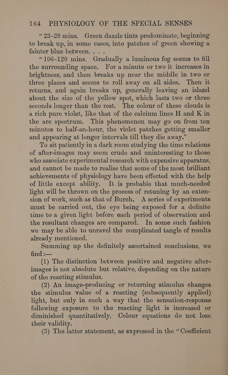 “23-28 mins. Green dazzle tints predominate, beginning to break up, in some cases, into patches of green showing a fainter blue between. . “106-120 mins. Gradually a luminous fog seems to fill the surrounding space. For a minute or two it increases in brightness, and then breaks up. near the middle in two or three places and seems to roll away on all sides, Then it returns, and again breaks up, generally leaving an island about the size of the yellow spot, which lasts two or three seconds longer than the rest. The colour of these clouds is a rich pure violet, like that of the calcium lines H and K in the arc spectrum. This phenomenon may go on from ten minutes to half-an-hour, the violet patches getting smaller and appearing at longer intervals till they die away.” To sit patiently in a dark room studying the time relations of after-images may seem crude and uninteresting to those who associate experimental research with expensive apparatus, and cannot be made to realise that some of the most brilliant achievements of physiology have been effected with the help of little except ability. It is probable that much-needed’ light will be thrown on the process of retuning by an exten- sion of work, such as that of Burch. A series of experiments must be carried out, the eye being exposed for a definite time to a given light before each period of observation and the resultant changes are compared. In some such fashion we may be able to , unravel the complicated tangle of results already mentioned, 3 Summing up the pence ascertained conclusions, we find :— (1) The distinction between positive and negative after- images is not absolute but relative, depending on the nature of the reacting stimulus. (2) An image-producing or returning stimulus changes the stimulus value of a reacting (subsequently applied). light, but only in such a way that the sensation-response following exposure to the reacting light is increased or diminished quantitatively. Colour equations do not lose. their validity. (3) The latter statement, as expressed in the “Coefficient