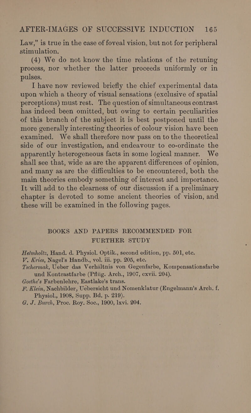 Law,” is true in the case of foveal vision, but not for peripheral stimulation. (4) We do not know the time relations of the retuning process, nor whether the latter proceeds uniformly or in pulses. I have now reviewed briefly the chief experimental data upon which a theory of visual sensations (exclusive of spatial perceptions) must rest. The question of simultaneous contrast has indeed been omitted, but owing to certain peculiarities of this branch of the subject it is best postponed until the more generally interesting theories of colour vision have been examined. We shall therefore now pass on to the theoretical side of our investigation, and endeavour to co-ordinate the apparently heterogeneous facts in some logical manner. We shall see that, wide as are the apparent differences of opinion, and many as are the difficulties to be encountered, both the main theories embody something of interest and importance. It will add to the clearness of our discussion if a preliminary chapter is devoted to some ancient theories of vision, and these will be examined in the following pages. BOOKS AND PAPERS RECOMMENDED FOR FURTHER STUDY Helmholtz, Hand. d. Physiol. Optik., second edition, pp. 501, etc. V. Kries, Nagel’s Handb., vol. iii. pp. 205, ete. Tschermak, Ueber das Verhiltnis von Gegenfarbe, Kompensationsfarbe und Kontrastfarbe (Pfltig. Arch., 1907, cxvii. 204). Goethe's Farbenlehre, Eastlake’s trans. F. Klein, Nachbilder, Uebersicht und Nomenklatur (Engelmann’s Arch. f. Physiol., 1908, Supp. Bd, p. 219).