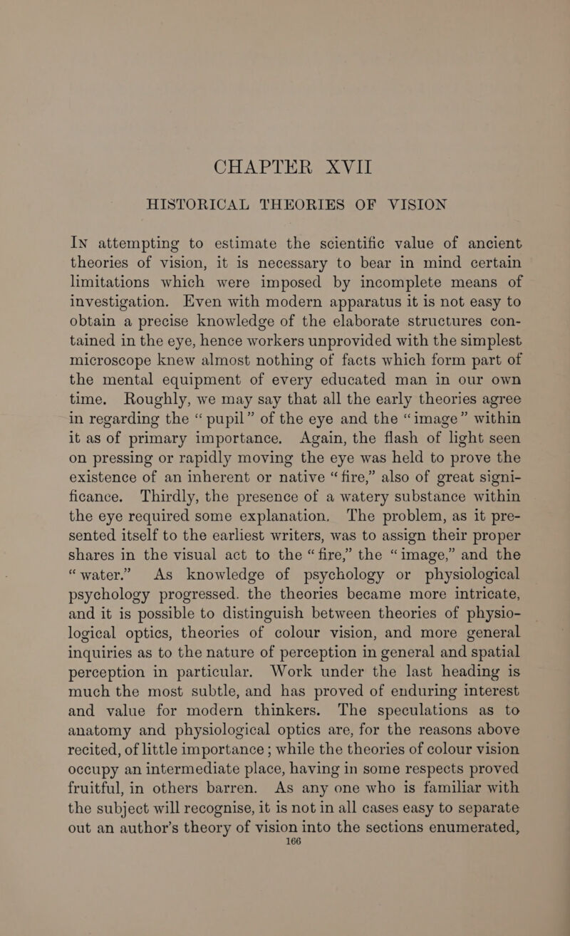 CHAPTER XVII HISTORICAL THEORIES OF VISION In attempting to estimate the scientific value of ancient theories of vision, it is necessary to bear in mind certain limitations which were imposed by incomplete means of investigation. Even with modern apparatus it is not easy to obtain a precise knowledge of the elaborate structures con- tained in the eye, hence workers unprovided with the simplest microscope knew almost nothing of facts which form part of the mental equipment of every educated man in our own time. Roughly, we may say that all the early theories agree in regarding the “ pupil” of the eye and the “image” within it as of primary importance. Again, the flash of light seen on pressing or rapidly moving the eye was held to prove the existence of an inherent or native “fire,” also of great signi- ficance. Thirdly, the presence of a watery substance within the eye required some explanation, The problem, as it pre- sented itself to the earliest writers, was to assign their proper shares in the visual act to the “fire,” the “image,” and the “water.” As knowledge of psychology or physiological psychology progressed. the theories became more intricate, and it is possible to distinguish between theories of physio- logical optics, theories of colour vision, and more general inquiries as to the nature of perception in general and spatial perception in particular. Work under the last heading is much the most subtle, and has proved of enduring interest and value for modern thinkers. The speculations as to anatomy and physiological optics are, for the reasons above recited, of little importance ; while the theories of colour vision occupy an intermediate place, having in some respects proved fruitful, in others barren. As any one who is familiar with the subject will recognise, it 1s not in all cases easy to separate out an author’s theory of vision into the sections enumerated,