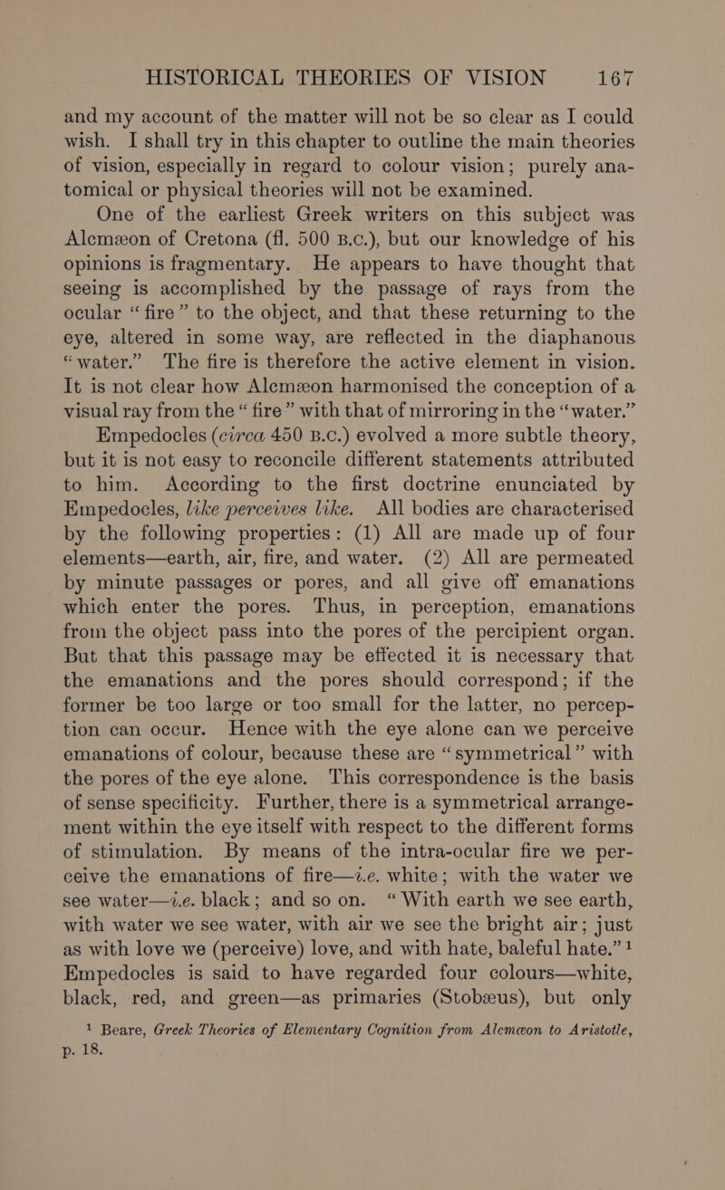 and my account of the matter will not be so clear as I could wish. I shall try in this chapter to outline the main theories of vision, especially in regard to colour vision; purely ana- tomical or physical theories will not be examined. One of the earliest Greek writers on this subject was Alemzon of Cretona (fl. 500 B.c.), but our knowledge of his opinions is fragmentary. He appears to have thought that seeing is accomplished by the passage of rays from the ocular “ fire” to the object, and that these returning to the eye, altered in some way, are reflected in the diaphanous “water.” The fire is therefore the active element in vision. It is not clear how Alemzon harmonised the conception of a visual ray from the “ fire ” with that of mirroring in the “water.” Empedocles (circa 450 B.c.) evolved a more subtle theory, but it is not easy to reconcile different statements attributed to him. According to the first doctrine enunciated by Empedoeles, like percewes like. All bodies are characterised by the following properties: (1) All are made up of four elements—earth, air, fire, and water. (2) All are permeated by minute passages or pores, and all give off emanations which enter the pores. Thus, in perception, emanations from the object pass into the pores of the percipient organ. But that this passage may be effected it is necessary that the emanations and the pores should correspond; if the former be too large or too small for the latter, no percep- tion can occur. Hence with the eye alone can we perceive emanations of colour, because these are “symmetrical” with the pores of the eye alone. This correspondence is the basis of sense specificity. Further, there is a symmetrical arrange- ment within the eye itself with respect to the different forms of stimulation. By means of the intra-ocular fire we per- ceive the emanations of fire—z.e. white; with the water we see water—z.e. black; and so on. “ With earth we see earth, with water we see water, with air we see the bright air; just as with love we (perceive) love, and with hate, baleful hate.” 1 Empedocles is said to have regarded four colours—white, black, red, and green—as primaries (Stobeus), but only 1 Beare, Greek Theories of Elementary Cognition from Alemcon to Aristotle,