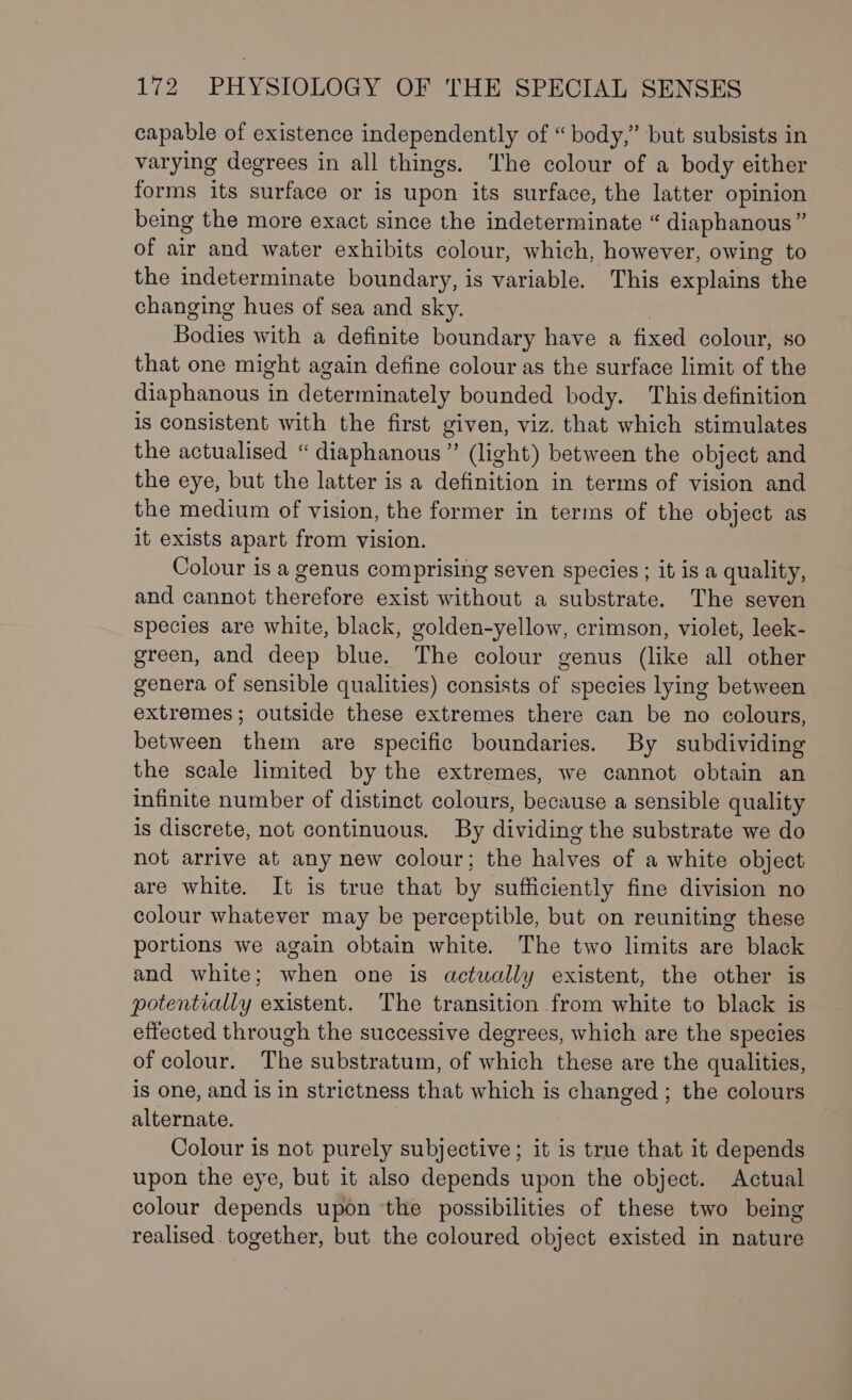 capable of existence independently of “ body,” but subsists in varying degrees in all things. The colour of a body either forms its surface or is upon its surface, the latter opinion being the more exact since the indeterminate “ diaphanous” of air and water exhibits colour, which, however, owing to the indeterminate boundary, is variable. This explains the changing hues of sea and sky. Bodies with a definite boundary have a fixed colour, so that one might again define colour as the surface limit of the diaphanous Py determinately bounded body. This definition is consistent with the first given, viz. that which stimulates the actualised “ diaphanous” (light) between the object and the eye, but the latter is a definition in terms of vision and the medium of vision, the former in terms of the object as it exists apart from vision. Colour is a genus comprising seven species; it is a quality, and cannot therefore exist without a substrate. The seven species are white, black, golden-yellow, crimson, violet, leek- green, and deep blue. The colour genus (like all other genera of sensible qualities) consists of species lying between extremes; outside these extremes there can be no colours, between them are specific boundaries. By subdividing the scale limited by the extremes, we cannot obtain an infinite number of distinct colours, because a sensible quality is discrete, not continuous. By dividing the substrate we do not arrive at any new colour; the halves of a white object are white. It is true that by sufficiently fine division no colour whatever may be perceptible, but on reuniting these portions we again obtain white. The two limits are black and white; when one is actually existent, the other is potentially existent. The transition from white to black is effected through the successive degrees, which are the species of colour. The substratum, of which these are the qualities, is one, and is in strictness that which is changed ; the colours alternate. Colour is not purely subjective; it is true that it depends upon the eye, but it also depends upon the object. Actual colour depends upon the possibilities of these two being realised together, but the coloured object existed in nature