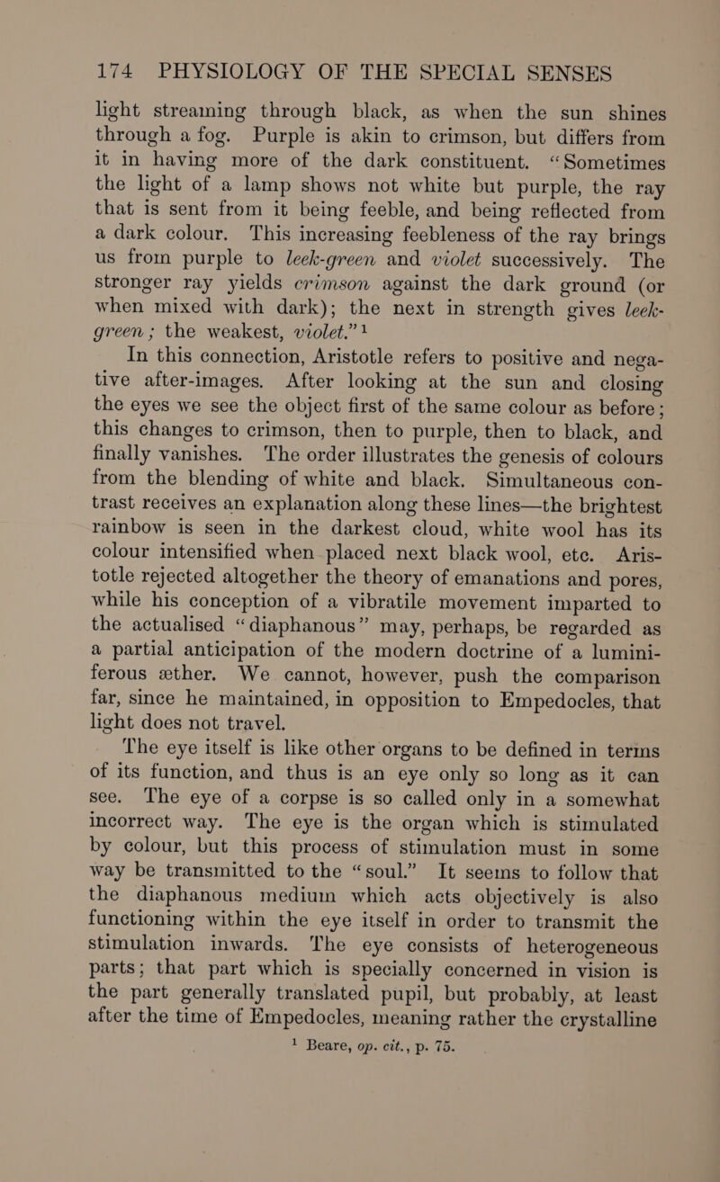 light streaming through black, as when the sun shines through a fog. Purple is akin to crimson, but differs from it in having more of the dark constituent. “Sometimes the light of a lamp shows not white but purple, the ray that is sent from it being feeble, and being reflected from a dark colour. This increasing feebleness of the ray brings us from purple to leek-green and violet successively. The stronger ray yields crimson against the dark ground (or when mixed with dark); the next in strength gives leck- green ; the weakest, violet.” 1 In this connection, Aristotle refers to positive and nega- tive after-images. After looking at the sun and closing the eyes we see the object first of the same colour as before ; this changes to crimson, then to purple, then to black, and finally vanishes. The order illustrates the genesis of colours from the blending of white and black. Simultaneous con- trast receives an explanation along these lines—the brightest rainbow is seen in the darkest cloud, white wool has its colour intensified when placed next black wool, ete. Aris- totle rejected altogether the theory of emanations and pores, while his conception of a vibratile movement imparted to the actualised “diaphanous” may, perhaps, be regarded as a partial anticipation of the modern doctrine of a lumini- ferous ether. We cannot, however, push the comparison far, since he maintained, in opposition to Empedocles, that light does not travel. The eye itself is like other organs to be defined in terms of its function, and thus is an eye only so long as it can see. The eye of a corpse is so called only in a somewhat incorrect way. The eye is the organ which is stimulated by colour, but this process of stimulation must in some way be transmitted to the “soul.” It seems to follow that the diaphanous medium which acts objectively is also functioning within the eye itself in order to transmit the stimulation inwards. The eye consists of heterogeneous parts; that part which is specially concerned in vision is the part generally translated pupil, but probably, at least after the time of Empedocles, meaning rather the crystalline