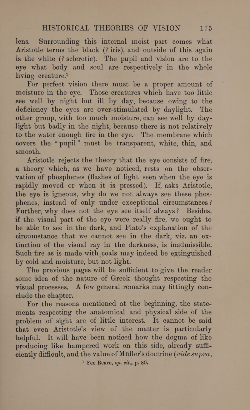 lens. Surrounding this internal moist part comes what Aristotle terms the black (? iris), and outside of this again is the white (? sclerotic). The pupil and vision are to the eye what body and soul are respectively in the whole living creature.1 For perfect vision there must be a proper amount of moisture in the eye. Those creatures which have too little see well by night but ill by day, because owing to the deficiency the eyes are over-stimulated by daylight. The other group, with too much moisture, can see well by day- light but badly in the night, because there is not relatively to the water enough fire in the eye. The membrane which covers the “pupil” must be transparent, white, thin, and smooth. Aristotle rejects the theory that the eye consists of fire, a theory which, as we have noticed, rests on the obser- vation of phosphenes (flashes of light seen when the eye is rapidly moved or when it is pressed). If, asks Aristotle, the eye is igneous, why do we not always see these phos- phenes, instead of only under exceptional circumstances ? Further, why does not the eye see itself always? Besides, if the visual part of the eye were really fire, we ought to be able to see in the dark, and Plato’s explanation of the circumstance that we cannot see in the dark, viz. an ex- tinction of the visual ray in the darkness, is inadmissible. Such fire as is made with coals may indeed be extinguished by cold and moisture, but not light. The previous pages will be sufficient to give the reader some idea of the nature of Greek thought respecting the visual processes. A few general remarks may fittingly con- clude the chapter. For the reasons mentioned at the beginning, the state- ments respecting the anatomical and physical side of the problem of sight are of little interest. It cannot be said that even Aristotle’s view of the matter is particularly helpful. It will have been noticed how the dogma of like producing like hampered work on this side, already suffi- ciently difficult, and the value of Miiller’s doctrine (vide supra,