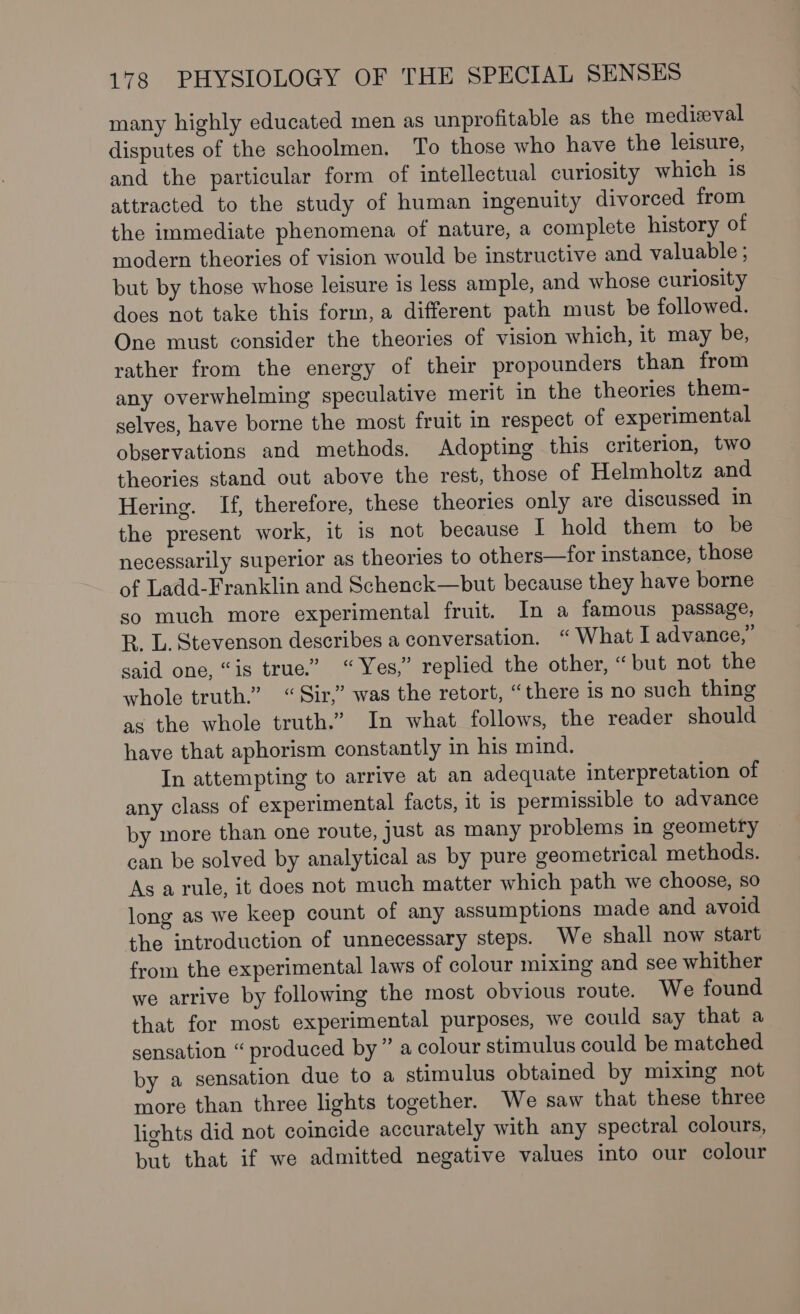 many highly educated men as unprofitable as the medizval disputes of the schoolmen. To those who have the leisure, and the particular form of intellectual curiosity which is attracted to the study of human ingenuity divorced from the immediate phenomena of nature, a complete history of modern theories of vision would be instructive and valuable ; but by those whose leisure is less ample, and whose curiosity does not take this form, a different path must be followed. One must consider the theories of vision which, it may be, rather from the energy of their propounders than from any overwhelming speculative merit in the theories them- selves, have borne the most fruit in respect of experimental observations and methods. Adopting this criterion, two theories stand out above the rest, those of Helmholtz and Hering. If, therefore, these theories only are discussed in the present work, it is not because | hold them to be necessarily superior as theories to others—for instance, those of Ladd-Franklin and Schenck—but because they have borne so much more experimental fruit. In a famous passage, R. L. Stevenson describes a conversation. “What I advance,” said one, “is true.” “Yes,” replied the other, “but not the whole truth.” “Sir,” was the retort, “there is no such thing as the whole truth.” In what follows, the reader should have that aphorism constantly in his mind. In attempting to arrive at an adequate interpretation of any class of experimental facts, it 1s permissible to advance by more than one route, Just as many problems in geometry can be solved by analytical as by pure geometrical methods. As a rule, it does not much matter which path we choose, so long as we keep count of any assumptions made and avoid the introduction of unnecessary steps. We shall now start from the experimental laws of colour mixing and see whither we arrive by following the most obvious route. We found that for most experimental purposes, we could say that a sensation “ produced by” a colour stimulus could be matched by a sensation due to a stimulus obtained by mixing not more than three lights together. We saw that these three lights did not coincide accurately with any spectral colours, but that if we admitted negative values into our colour