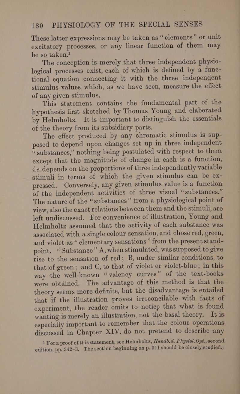 These latter expressions may be taken as “elements” or unit excitatory processes, or any linear function of them may be so taken. The conception is merely that three independent physio- logical processes exist, each of which is defined by a func- tional equation connecting it with the three independent stimulus values which, as we have seen, measure the effect of any given stimulus. | This statement contains the fundamental part of the hypothesis first sketched by Thomas Young and elaborated by Helmholtz. It is important to distinguish the essentials of the theory from its subsidiary parts. The effect produced by any chromatic stimulus is sup- posed to depend upon changes set up in three independent “ substances,” nothing being postulated with respect to them except that the magnitude of change in each is a function, i.e. depends on the proportions of three independently variable stimuli in terms of which the given stimulus can be ex- pressed. Conversely, any given stimulus value is a function of the independent activities of three visual “substances.” The nature of the “substances” from a physiological point of view, also the exact relations between them and the stimuli, are left undiscussed. For convenience of illustration, Young and Helmholtz assumed that the activity of each substance was associated with a single colour sensation, and chose red, green, and violet as “ elementary sensations” from the present stand- point. “Substance” A, when stimulated, was supposed to give rise to the sensation of red; B, under similar conditions, to that of green; and G, to that of violet or violet-blue; in this way the well-known “valency curves ” of the text-books were obtained. The advantage of this method is that the theory seems more definite, but the disadvantage is entailed that if the illustration proves irreconcilable with facts of experiment, the reader omits to notice that what is found wanting is merely an illustration, not the basal theory. It is especially important to remember that the colour operations. discussed in Chapter XIV. do not pretend to describe any 1 Fora proof of this statement, see Helmholtz, Handb.d. Physiol. Opt., second edition, pp. 8342-3. The section beginning on p. 341 should be closely studied.)