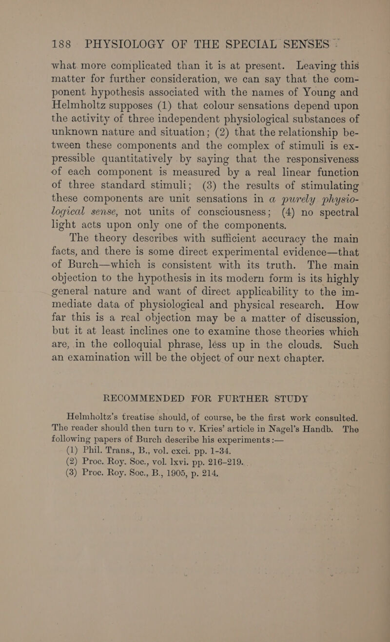 what. more complicated than it is at present. Leaving this matter for further consideration, we can say that the com- ponent hypothesis associated with the names of Young and Helmholtz supposes (1) that colour sensations depend upon the activity of three independent physiological substances of unknown nature and situation; (2) that the relationship be- tween these components and the complex of stimuli is ex- pressible quantitatively by saying that the responsiveness of each component is measured by a real linear function of three standard stimuli; (3) the results of stimulating these components are unit sensations in a purely physio- logical sense, not units of consciousness; (4) no spectral light acts upon only one of the components. The theory describes with sufficient accuracy the main facts, and there is some direct experimental evidence—that of Burch—which is consistent with its truth. The main objection to the hypothesis in its modern form is its highly general nature and want of direct applicability to the im- mediate data of physiological and physical research. How far this is a real objection may be a matter of discussion, but it at least inclines one to examine those theories which are, in the colloquial phrase, less up in the clouds. Such an examination will be the object of our next chapter. RECOMMENDED FOR FURTHER STUDY Helmholtz’s treatise should, of course, be the first work consulted. The reader should then turn to v. Kries’ article in Nagel’s Handb. The following papers of Burch describe his experiments :— (1) Phil. Trans., B., vol. exci. pp. 1-34. (2) Proc. Roy. Soc., vol. lxvi. pp. 216-219. . (3) Proc. Roy. Soc., B., 1905, p. 214.