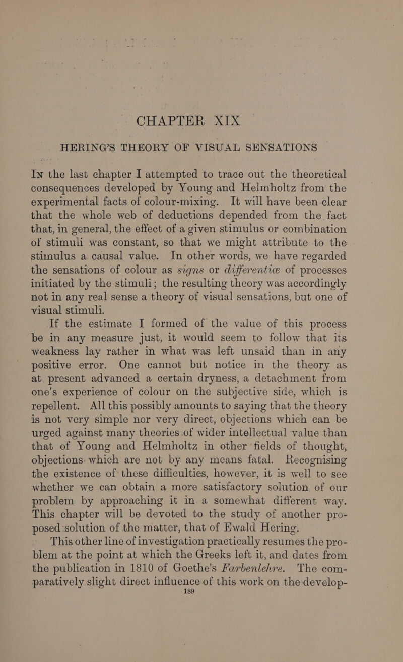 - CHAPTER XIX HERING’S THEORY OF VISUAL SENSATIONS In the last chapter I attempted to trace out the theoretical consequences developed by Young and Helmholtz from the experimental facts of colour-mixing. It will have been-clear that the whole web of deductions depended from the fact that, in general, the effect of a given stimulus or combination of stimuli was constant, so that we might attribute to the stimulus a causal value. In other words, we have regarded the sensations of colour as signs or differentie of processes initiated by the stimuli; the resulting theory was accordingly not in any real sense a theory of visual sensations, but one of visual stimul1. If the estimate I formed of the value of this process be in any measure just, it would seem to follow that its weakness lay rather in what was left unsaid than in any positive error. One cannot but notice in the theory as at present advanced a certain dryness, a detachment from one’s experience of colour on the subjective side, which is repellent. All this possibly amounts to saying that the theory is not very simple nor very direct, objections which can be urged against many theories of wider intellectual value than that of Young and Helmholtz in other fields of thought, objections: which are not by any means fatal. Recognising the existence of these difficulties, however, it is well to see whether we can obtain a more satisfactory solution of our problem by approaching it in a somewhat different way. This chapter will be devoted to the study of another pro- posed ‘solution of the matter, that of Ewald Hering. This other line of investigation practically resumes the pro- blem at the point at which the Greeks left it, and dates from the publication in 1810 of Goethe’s Farbenlehre. The com- paratively slight direct eee of this work on the-develop-