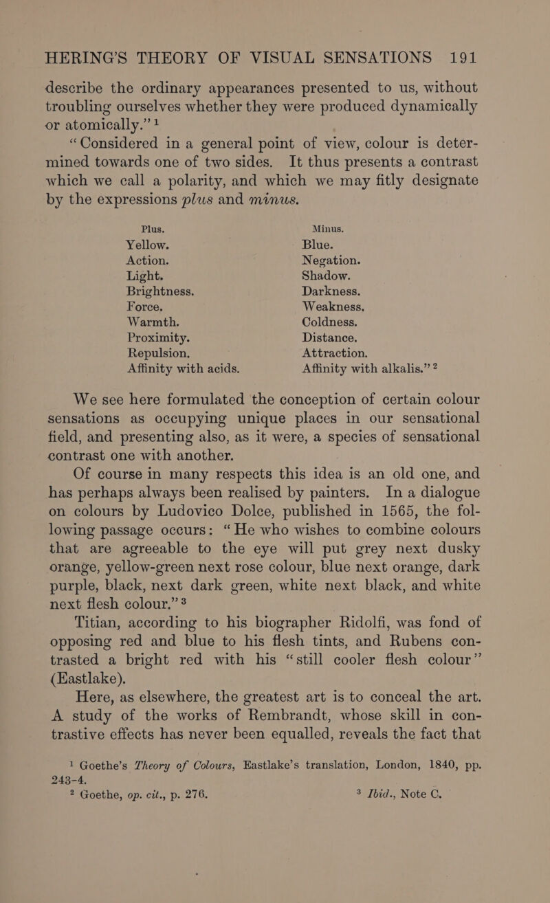 describe the ordinary appearances presented to us, without troubling ourselves whether they were produced dynamically or atomically.” 4 “Considered in a general point of view, colour is deter- mined towards one of two sides. It thus presents a contrast which we call a polarity, and which we may fitly designate by the expressions plus and minus. Plus. Minus. Yellow. Blue. Action. Negation. Light, Shadow. Brightness. Darkness. Force. Weakness, Warmth. Coldness. Proximity. Distance. Repulsion. Attraction. Affinity with acids. Affinity with alkalis.” ? We see here formulated the conception of certain colour sensations as occupying unique places in our sensational field, and presenting also, as it were, a species of sensational contrast one with another. Of course in many respects this idea is an old one, and has perhaps always been realised by painters. In a dialogue on colours by Ludovico Dolce, published in 1565, the fol- lowing passage occurs: “ He who wishes to combine colours that are agreeable to the eye will put grey next dusky orange, yellow-green next rose colour, blue next orange, dark purple, black, next dark green, white next black, and white next flesh colour.” 3 Titian, according to his biographer Ridolfi, was fond of opposing red and blue to his flesh tints, and Rubens con- trasted a bright red with his “still cooler flesh colour” (Eastlake). Here, as elsewhere, the greatest art is to conceal the art. A study of the works of Rembrandt, whose skill in con- trastive effects has never been equalled, reveals the fact that 1 Goethe’s Theory of Colours, Eastlake’s translation, London, 1840, pp. 243-4. 2 Goethe, op. cit., p. 276. 3 Ibid., Note C.
