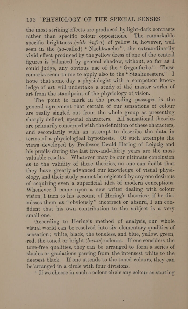 the most striking effects are produced by light-dark contrasts rather than specific colour oppositions. The remarkable specific brightness (vide infra) of yellow is, however, well seen in the (so-called) “ Nachtwache”; the extraordinarily vivid effect produced by the yellow dress of one of the central figures is balanced by general shadow, without, so far as 1 could judge, any obvious use of the “Gegenfarbe.” These remarks seem to me to apply also to the “Staalmeesters.” I hope that some day a physiologist with a competent know- ledge of art will undertake a study of the master works of art from the standpoint of the physiology of. vision. The point to mark in the preceding passages is the general agreement that certain of our sensations of colour are really singled out from the whole group as presenting sharply defined, special characters. All sensational theories are primarily concerned with the definition of these characters, and secondarily with an attempt to describe the data in terms of a physiological hypothesis. Of such attempts the views developed by Professor Ewald Hering of Leipzig and his pupils: during the last five-and-thirty years are the most valuable resulta: Whatever may be our ultimate conclusion as to the validity of these theories, no one can doubt that they have greatly advanced our knowledge of visual physi- ology, and their study cannot be neglected by any one desirous of acquiring even a superficial idea of modern conceptions. Whenever I come upon a new writer dealing with colour vision, I turn to his account of Hering’s theories; if he dis- misses them as “obviously” incorrect or absurd, I am con- fident that his own contribution to the subject is a very small one. ‘According to Hering’s method of analysis, our whole visual world can be resolved into six elementary qualities of sensation ; white, black, the toneless, and blue, yellow, green, red, the toned or bright (bwnte) colours. If one considers the tone-free qualities, they can be arranged to form a series of shades or gradations passing from the intensest white to the deepest black. If one attends to the toned colours, they can be‘arranged in a circle with four divisions. “ If we choose in such a colour circle any colour as starting