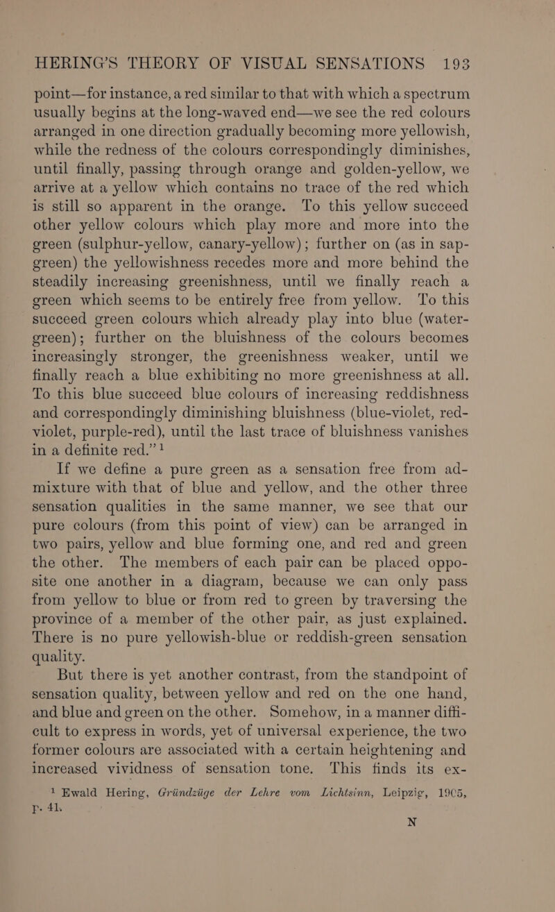 point—for instance, a red similar to that with which a spectrum usually begins at the long-waved end—we see the red colours arranged in one direction gradually becoming more yellowish, while the redness of the colours correspondingly diminishes, until finally, passing through orange and golden-yellow, we arrive at a yellow which contains no trace of the red which is still so apparent in the orange. To this yellow succeed other yellow colours which play more and more into the ereen (sulphur-yellow, canary-yellow); further on (as in sap- green) the yellowishness recedes more and more behind the steadily increasing greenishness, until we finally reach a green which seems to be entirely free from yellow. To this succeed green colours which already play into blue (water- ereen); further on the bluishness of the colours becomes increasingly stronger, the greenishness weaker, until we finally reach a blue exhibiting no more greenishness at all. To this blue succeed blue colours of increasing reddishness and correspondingly diminishing bluishness (blue-violet, red- violet, purple-red), until the last trace of bluishness vanishes in a definite red.” ? If we define a pure green as a sensation free from ad- mixture with that of blue and yellow, and the other three sensation qualities in the same manner, we see that our pure colours (from this point of view) can be arranged in two pairs, yellow and blue forming one, and red and green the other. The members of each pair can be placed oppo- site one another in a diagram, because we can only pass from yellow to blue or from red to green by traversing the province of a member of the other pair, as just explained. There is no pure yellowish-blue or reddish-green sensation quality. But there is yet another contrast, from the standpoint of sensation quality, between yellow and red on the one hand, and blue and green on the other. Somehow, in a manner diffi- cult to express in words, yet of universal experience, the two former colours are associated with a certain heightening and increased vividness of sensation tone. This finds its ex- 1 Ewald Hering, Griindziige der Lehre vom Lichtsinn, Leipzig, 1905, r- 41. N