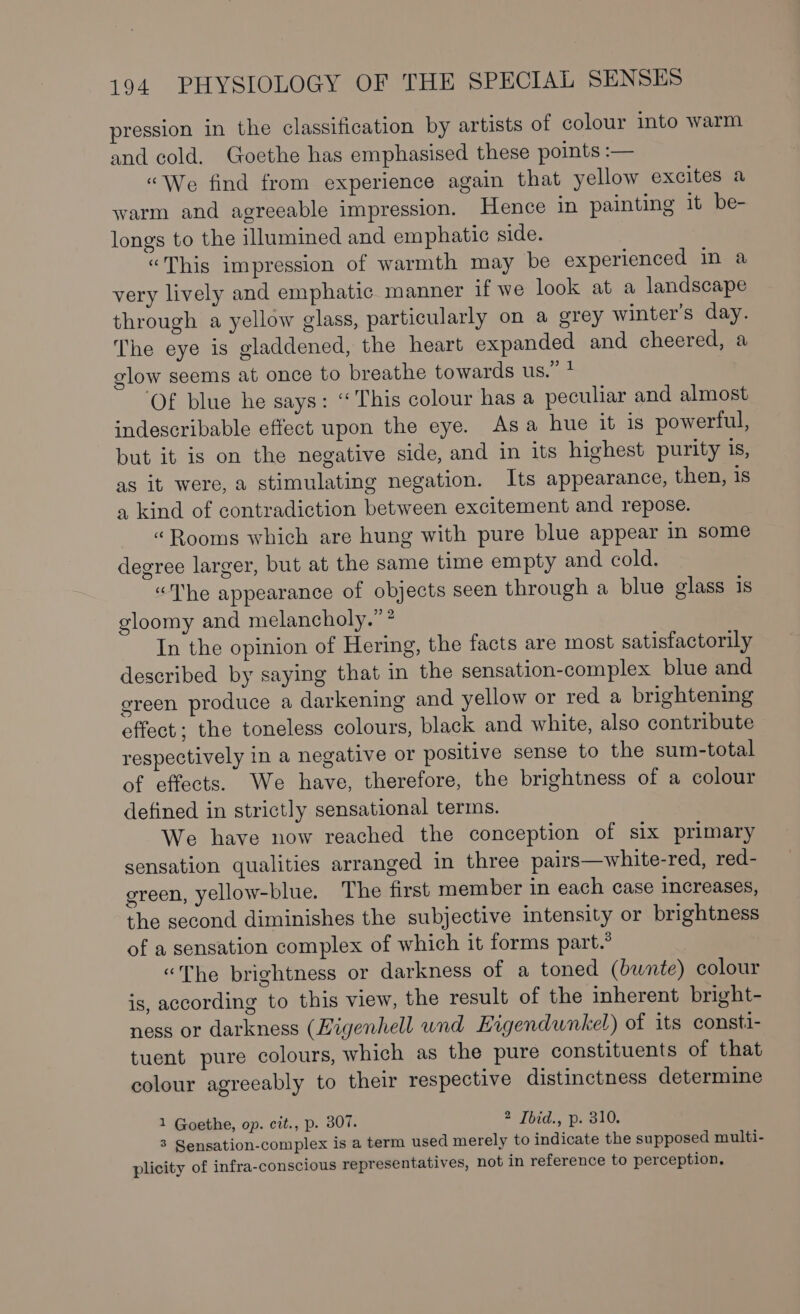 pression in the classification by artists of colour into warm and cold. Goethe has emphasised these points :— “We find from experience again that yellow excites a warm and agreeable impression. Hence in painting it be- longs to the illumined and emphatic side. “This impression of warmth may be experienced in a very lively and emphatic manner if we look at a landscape through a yellow glass, particularly on a grey winter’s day. The eye is gladdened, the heart expanded and cheered, a glow seems at once to breathe towards us.” ? ‘Of blue he says: “This colour has a peculiar and almost indescribable effect upon the eye. Asa hue it is powerful, but it is on the negative side, and in its highest purity 1S, as it were, a stimulating negation. Its appearance, then, 1s a kind of contradiction between excitement and repose. “Rooms which are hung with pure blue appear in some degree larger, but at the same time empty and cold. “The appearance of objects seen through a blue glass is gloomy and melancholy.” * In the opinion of Hering, the facts are most satisfactorily described by saying that in the sensation-complex blue and green produce a darkening and yellow or red a brightening effect; the toneless colours, black and white, also contribute respectively in a negative or positive sense to the sum-total of effects. We have, therefore, the brightness of a colour defined in strictly sensational terms. We have now reached the conception of six primary sensation qualities arranged in three pairs—white-red, red- green, yellow-blue. The first member in each case increases, the second diminishes the subjective intensity or brightness of a sensation complex of which it forms part.” “The brightness or darkness of a toned (bwnte) colour is, according to this view, the result of the inherent bright- ness or darkness (Kigenhell und Eigendwnkel) of its consti- tuent pure colours, which as the pure constituents of that colour agreeably to their respective distinctness determine 1 Goethe, op. cit., p. 307. 2 Tbid., p. 310. 3 Sensation-complex is a term used merely to indicate the supposed multi- plicity of infra-conscious representatives, not in reference to perception,