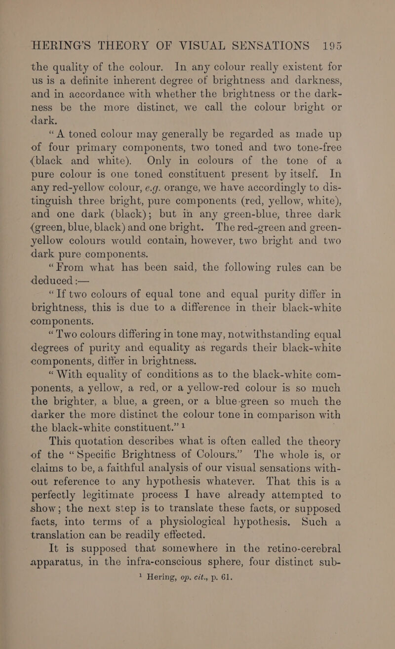 the quality of the colour. In any colour really existent for us is a definite inherent degree of brightness and darkness, and in accordance with whether the brightness or the dark- ness be the more distinct, we call the colour bright or dark. “A toned colour may generally be regarded as made up of four primary components, two toned and two tone-free {black and white). Only in colours of the tone of a pure colour is one toned constituent present by itself. In any red-yellow colour, e.g. orange, we have accordingly to dis- tinguish three bright, pure components (red, yellow, white), and one dark (black); but in any green-blue, three dark (green, blue, black) and one bright. The red-green and green- yellow colours would contain, however, two bright and two dark pure components. “From what has been said, the following rules can be deduced :— “Tf two colours of equal tone and equal purity differ in brightness, this is due to a difference in their black-white components. “Two colours differing in tone may, notwithstanding equal degrees of purity and equality as regards their black-white components, ditfer in brightness. “With equality of conditions as to the black-white com- ponents, a yellow, a red, or a yellow-red colour is so much the brighter, a blue, a green, or a blue-green so much the darker the more distinct the colour tone in comparison with the black-white constituent.” 4 This quotation describes what is often called the theory of the “Specific Brightness of Colours.” The whole is, or claims to be, a faithful analysis of our visual sensations with- out reference to any hypothesis whatever. That this is a perfectly legitimate process I have already attempted to show; the next step is to translate these facts, or supposed facts, into terms of a physiological hypothesis. Such a translation can be readily effected. It is supposed that somewhere in the retino-cerebral apparatus, in the infra-conscious sphere, four distinct sub- + Hering, op, ctt.,.p. 61.