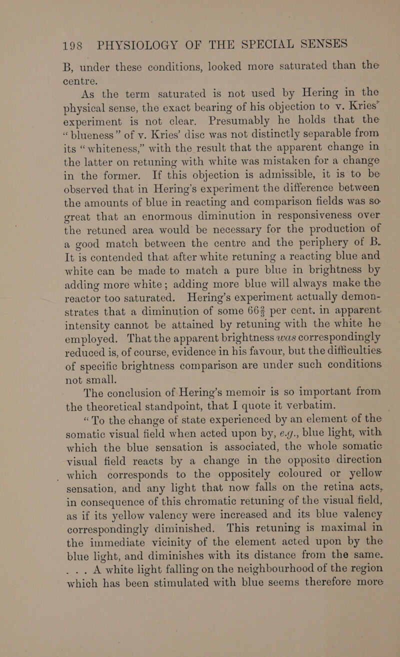 B, under these conditions, looked more saturated than the centre. As the term saturated is not used by Hering in the physical sense, the exact bearing of his objection to v. Kries’ experiment is not clear. Presumably he holds that the “blueness” of v. Kries’ disc was not distinctly separable from its “whiteness,” with the result that the apparent change in the latter on retuning with white was mistaken for a change in the former. If this objection is admissible, it 1s to be observed that in Hering’s experiment the difference between the amounts of blue in reacting and comparison fields was so great that an enormous diminution in responsiveness over the retuned area would be necessary for the production of a good match between the centre and the periphery of Bb. It is contended that after white retuning a reacting blue and white can be made to match a pure blue in brightness by adding more white; adding more blue will always make the reactor too saturated. Hering’s experiment actually demon- strates that a diminution of some 662 per cent. in apparent. intensity cannot be attained by retuning with the white he employed. That the apparent brightness was correspondingly reduced is, of course, evidence in his favour, but the difficulties. of specific brightness comparison are under such conditions not small. The conclusion of Hering’s memoir is so important from the theoretical standpoint, that I quote it verbatim. «To the change of state experienced by an element of the somatic visual field when acted upon by, e.g., blue light, with which the blue sensation is associated, the whole somatic visual field reacts by a change in the opposite direction _ which corresponds to the oppositely coloured or yellow sensation, and any light that now falls on the retina acts, in consequence of this chromatic retuning of the visual field, as if its yellow valency were increased and its blue valency correspondingly diminished. This retuning is maximal in the immediate vicinity of the element acted upon by the blue light, and diminishes with its distance from the same. _.. A white light falling on the neighbourhood of the region which has been stimulated with blue seems therefore more