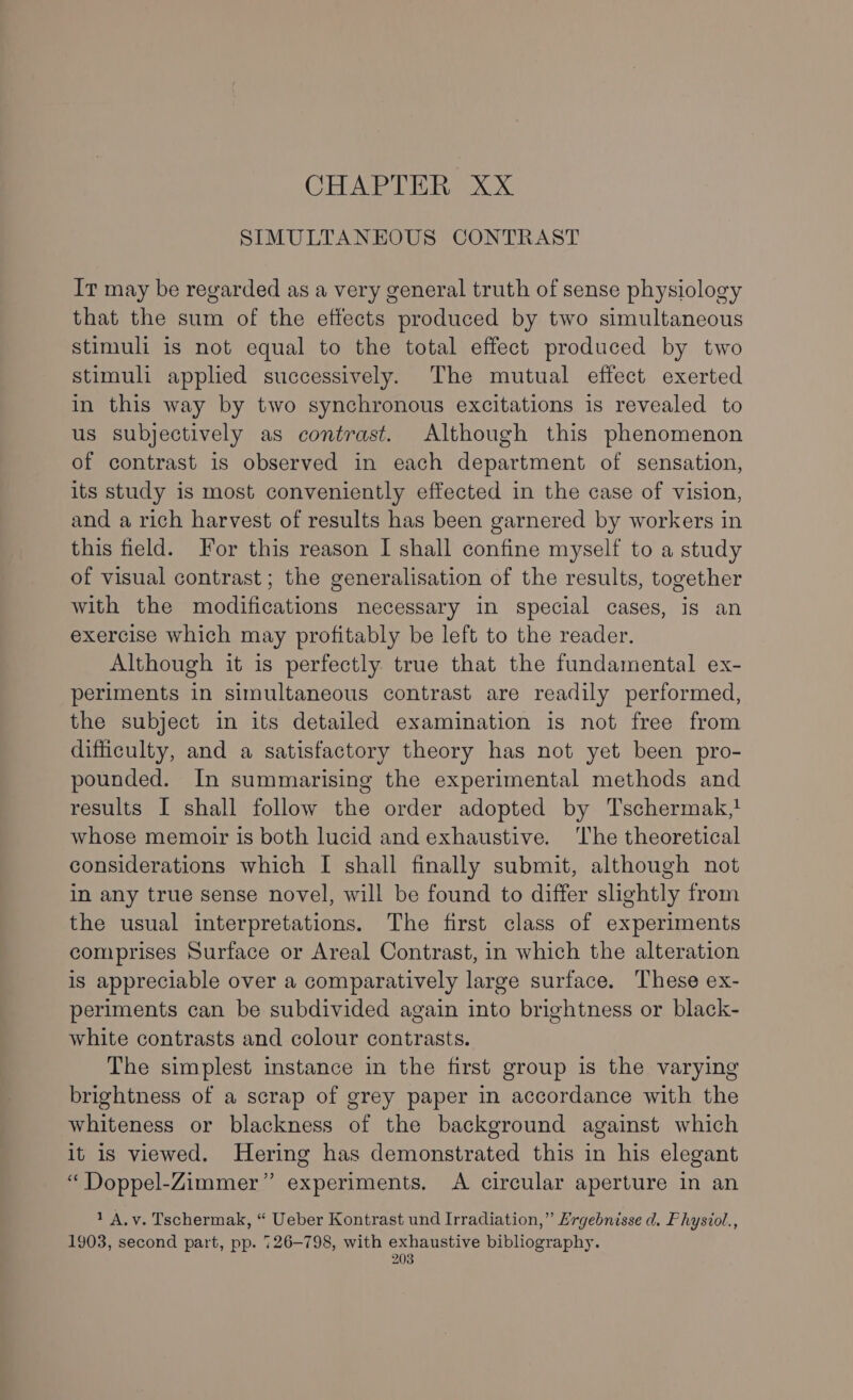 CHAPTER XX SIMULTANEOUS CONTRAST It may be regarded as a very general truth of sense physiology that the sum of the effects produced by two simultaneous stimuli is not equal to the total effect produced by two stimuli applied successively. The mutual effect exerted in this way by two synchronous excitations is revealed to us subjectively as contrast. Although this phenomenon of contrast is observed in each department of sensation, its study is most conveniently effected in the case of vision, and a rich harvest of results has been garnered by workers in this field. For this reason I shall confine myself to a study of visual contrast; the generalisation of the results, together with the modifications necessary in special cases, is an exercise which may profitably be left to the reader. Although it is perfectly true that the fundamental ex- periments in simultaneous contrast are readily performed, the subject in its detailed examination is not free from difficulty, and a satisfactory theory has not yet been pro- pounded. In summarising the experimental methods and results I shall follow the order adopted by Tschermak,! whose memoir is both lucid and exhaustive. ‘The theoretical considerations which I shall finally submit, although not in any true sense novel, will be found to differ slightly from the usual interpretations. The first class of experiments comprises Surface or Areal Contrast, in which the alteration is appreciable over a comparatively large surface. These ex- periments can be subdivided again into brightness or black- white contrasts and colour contrasts. The simplest instance in the first group is the varying brightness of a scrap of grey paper in accordance with the whiteness or blackness of the background against which it is viewed. Hering has demonstrated this in his elegant “ Doppel-Zimmer” experiments. &lt;A circular aperture in an 1 A,v. Tschermak, “ Ueber Kontrast und Irradiation,” Ergebnisse d. Physiol., 1903, second part, pp. 726-798, with exhaustive bibliography. &gt;) “a