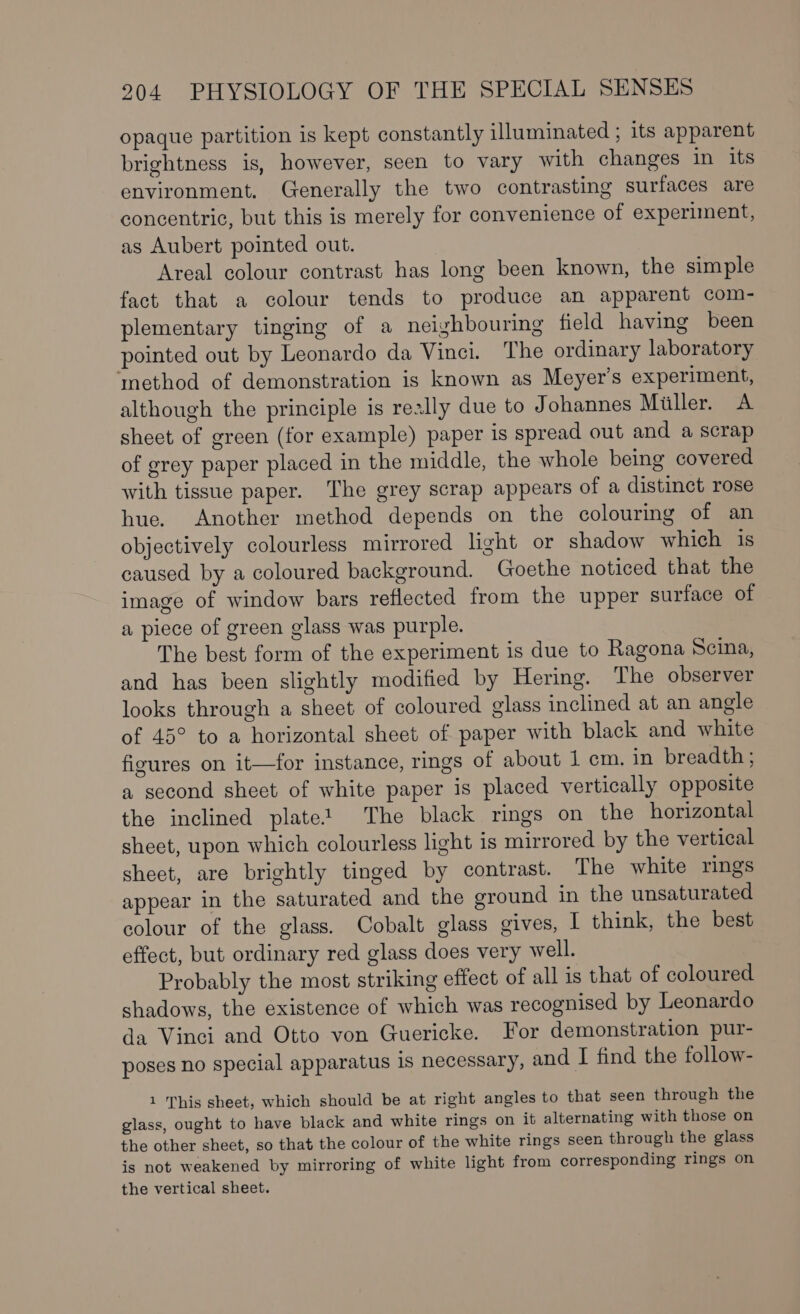 opaque partition is kept constantly illuminated ; its apparent brightness is, however, seen to vary with changes in its environment. Generally the two contrasting surfaces are concentric, but this is merely for convenience of experiment, as Aubert pointed out. Areal colour contrast has long been known, the simple fact that a colour tends to produce an apparent com- plementary tinging of a neighbouring field having been pointed out by Leonardo da Vinci. The ordinary laboratory method of demonstration is known as Meyer’s experiment, although the principle is really due to Johannes Miller. A sheet of green (for example) paper is spread out and a scrap of grey paper placed in the middle, the whole being covered with tissue paper. The grey scrap appears of a distinct rose hue. Another method depends on the colouring of an objectively colourless mirrored light or shadow which is caused by a coloured background. Goethe noticed that the image of window bars reflected from the upper surface of a piece of green glass was purple. The best form of the experiment is due to Ragona Scina, and has been slightly modified by Hering. The observer looks through a sheet of coloured glass inclined at an angle of 45° to a horizontal sheet of paper with black and white figures on it—for instance, rings of about 1 cm. in breadth ; a second sheet of white paper is placed vertically opposite the inclined plate? The black rings on the horizontal sheet, upon which colourless light is mirrored by the vertical sheet, are brightly tinged by contrast. The white rings appear in the saturated and the ground in the unsaturated colour of the glass. Cobalt glass gives, I think, the best effect, but ordinary red glass does very well. Probably the most striking effect of all is that of coloured shadows, the existence of which was recognised by Leonardo da Vinci and Otto von Guericke. For demonstration pur- poses no special apparatus is necessary, and I find the follow- 1 'This sheet, which should be at right angles to that seen through the glass, ought to have black and white rings on it alternating with those on the other sheet, so that the colour of the white rings seen through the glass is not weakened by mirroring of white light from corresponding rings on the vertical sheet.