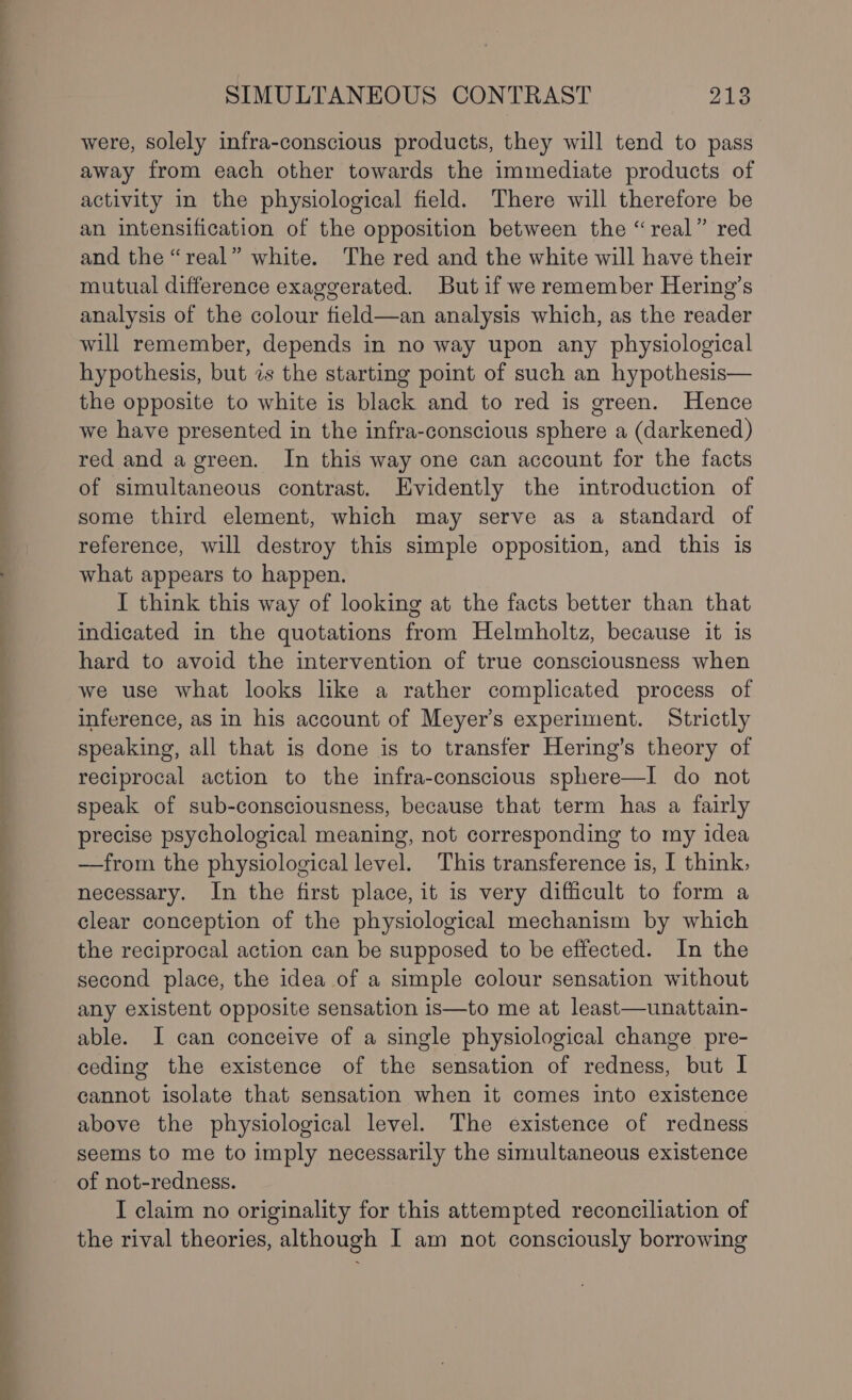 ee ee ee eee ee ee ee were, solely infra-conscious products, they will tend to pass away from each other towards the immediate products of activity in the physiological field. There will therefore be an intensification of the opposition between the “real” red and the “real” white. The red and the white will have their mutual difference exaggerated. Butif we remember Hering’s analysis of the colour field—an analysis which, as the reader will remember, depends in no way upon any physiological hypothesis, but 2s the starting point of such an hypothesis— the opposite to white is black and to red is green. Hence we have presented in the infra-conscious sphere a (darkened) red and a green. In this way one can account for the facts of simultaneous contrast. Evidently the introduction of some third element, which may serve as a standard of reference, will destroy this simple opposition, and this is what appears to happen. I think this way of looking at the facts better than that indicated in the quotations from Helmholtz, because it is hard to avoid the intervention of true consciousness when we use what looks like a rather complicated process of inference, as in his account of Meyer’s experiment. Strictly speaking, all that is done is to transfer Hering’s theory of reciprocal action to the infra-conscious sphere—I do not speak of sub-consciousness, because that term has a fairly precise psychological meaning, not corresponding to my idea —from the physiological level. This transference is, I think, necessary. In the first place, it is very difficult to form a clear conception of the physiological mechanism by which the reciprocal action can be supposed to be effected. In the second place, the idea of a simple colour sensation without any existent opposite sensation is—to me at least—unattain- able. I can conceive of a single physiological change pre- ceding the existence of the sensation of redness, but I cannot isolate that sensation when it comes into existence above the physiological level. The existence of redness seems to me to imply necessarily the simultaneous existence of not-redness. I claim no originality for this attempted reconciliation of the rival theories, although I am not consciously borrowing