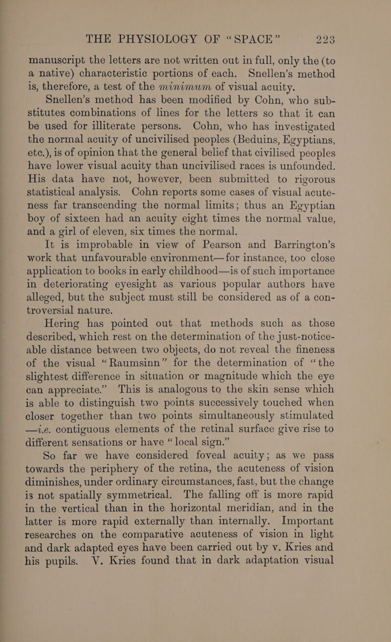 manuscript the letters are not written out in full, only the (to a native) characteristic portions of each. Snellen’s method is, therefore, a test of the minimum of visual acuity. Snellen’s method has been modified by Cohn, who sub- stitutes combinations of lines for the letters so that it can be used for illiterate persons. Cohn, who has investigated the normal acuity of uncivilised peoples (Beduins, Egyptians, etc.), is of opinion that the general belief that civilised peoples have lower visual acuity than uncivilised races is unfounded. His data have not, however, been submitted to rigorous statistical analysis. Cohn reports some cases of visual acute- ness far transcending the normal limits; thus an Egyptian boy of sixteen had an acuity eight times the normal value, and a girl of eleven, six times the normal. It is improbable in view of Pearson and Barrington’s work that unfavourable environment—for instance, too close application to books in early childhood—is of such importance in deteriorating eyesight as various popular authors have alleged, but the subject must still be considered as of a con- troversial nature. Hering has pointed out that methods such as those described, which rest on the determination of the just-notice- able distance between two objects, do not reveal the fineness of the visual “Raumsinn” for the determination of “the slightest difference in situation or magnitude which the eye can appreciate.” This is analogous to the skin sense which is able to distinguish two points successively touched when closer together than two points simultaneously stimulated —i.e. contiguous elements of the retinal surface give rise to different sensations or have “local sign.” So far we have considered foveal acuity; as we pass towards the periphery of the retina, the acuteness of vision diminishes, under ordinary circumstances, fast, but the change is not spatially symmetrical. The falling off is more rapid in the vertical than in the horizontal meridian, and in the latter is more rapid externally than internally. Important researches on the comparative acuteness of vision in light and dark adapted eyes have been carried out by v. Kries and his pupils. V. Kries found that in dark adaptation visual