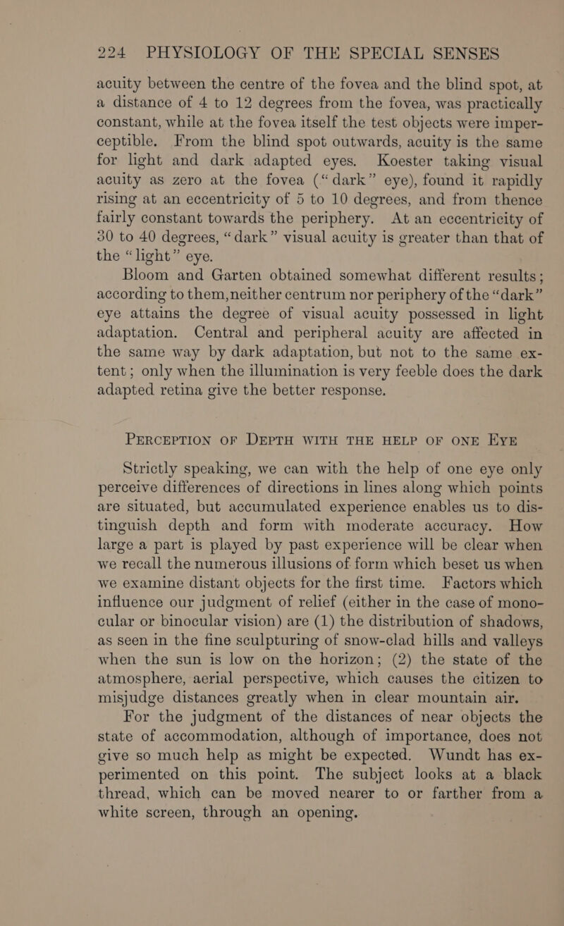 acuity between the centre of the fovea and the blind spot, at a distance of 4 to 12 degrees from the fovea, was practically constant, while at the fovea itself the test objects were imper- ceptible. From the blind spot outwards, acuity is the same for light and dark adapted eyes. Koester taking visual acuity as zero at the fovea (“dark” eye), found it rapidly rising at an eccentricity of 5 to 10 degrees, and from thence fairly constant towards the periphery. At an eccentricity of 30 to 40 degrees, “dark” visual acuity is greater than that of the “light” eye. Bloom and Garten obtained somewhat different results ; according to them,neither centrum nor periphery of the “dark” eye attains the degree of visual acuity possessed in light adaptation. Central and peripheral acuity are affected in the same way by dark adaptation, but not to the same ex- tent ; only when the illumination is very feeble does the dark adapted retina give the better response. PERCEPTION OF DEPTH WITH THE HELP OF ONE EYE Strictly speaking, we can with the help of one eye only perceive differences of directions in lines along which points are situated, but accumulated experience enables us to dis- tinguish depth and form with moderate accuracy. How large a part is played by past experience will be clear when we recall the numerous illusions of form which beset us when we examine distant objects for the first time. Factors which influence our judgment of relief (either in the case of mono- cular or binocular vision) are (1) the distribution of shadows, as seen in the fine sculpturing of snow-clad hills and valleys when the sun is low on the horizon; (2) the state of the atmosphere, aerial perspective, which causes the citizen to misjudge distances greatly when in clear mountain air. For the judgment of the distances of near objects the state of accommodation, although of importance, does not give so much help as might be expected. Wundt has ex- perimented on this point. The subject looks at a black thread, which can be moved nearer to or farther from a white screen, through an opening.
