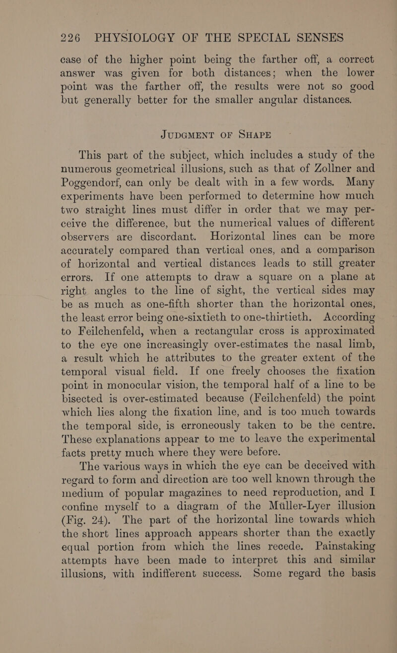 case of the higher point being the farther off, a correct answer was given for both distances; when the lower point was the farther off, the results were not so good but generally better for the smaller angular distances. JUDGMENT OF SHAPE This part of the subject, which includes a study of the numerous geometrical illusions, such as that of Zollner and Poggendorf, can only be dealt with in a few words. Many experiments have been performed to determine how much two straight lines must differ in order that we may per- ceive the difference, but the numerical values of different observers are discordant. Horizontal lines can be more accurately compared than vertical ones, and a comparison of horizontal and vertical distances leads to still greater errors. If one attempts to draw a square on a plane at right angles to the line of sight, the vertical sides may be as much as one-fifth shorter than the horizontal ones, the least error being one-sixtieth to one-thirtieth. According to Feilchenfeld, when a rectangular cross is approximated to the eye one increasingly over-estimates the nasal limb, a result which he attributes to the greater extent of the temporal visual field. If one freely chooses the fixation point in monocular vision, the temporal half of a line to be bisected is over-estimated because (Feilchenfeld) the point which lies along the fixation line, and is too much towards the temporal side, is erroneously taken to be the centre. These explanations appear to me to leave the experimental facts pretty much where they were before. The various ways in which the eye can be deceived with regard to form and direction are too well known through the inedium of popular magazines to need reproduction, and I confine myself to a diagram of the Miller-Lyer illusion (Fig. 24). The part of the horizontal line towards which the short lines approach appears shorter than the exactly equal portion from which the lines recede. Painstaking attempts have been made to interpret this and similar illusions, with indifferent success. Some regard the basis
