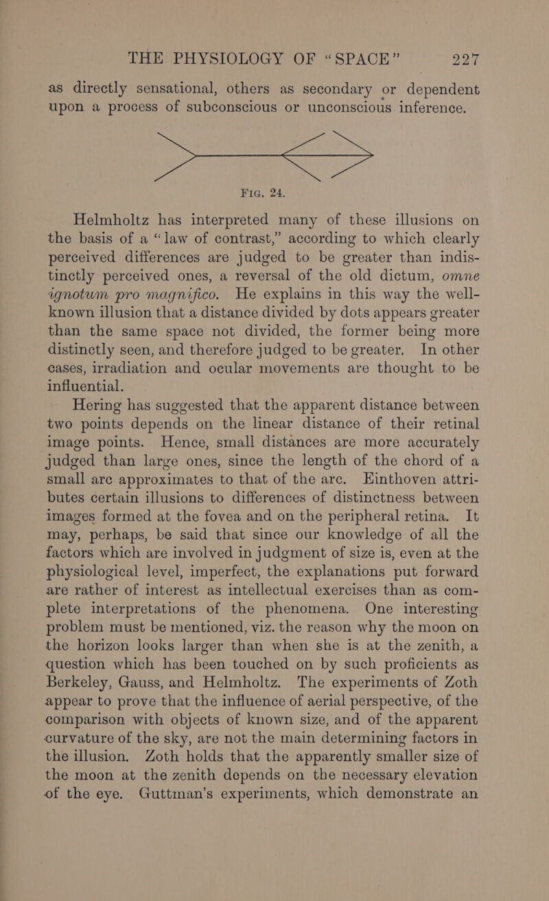 as directly sensational, others as secondary or denowadens upon a process of subconscious or unconscious inference. Fig. 24. Helmholtz has interpreted many of these illusions on the basis of a “law of contrast,” according to which clearly perceived differences are judged to be greater than indis- tinctly perceived ones, a reversal of the old dictum, omne agnotum pro magnifico. He explains in this way the well- known illusion that a distance divided by dots appears greater than the same space not divided, the former being more distinctly seen, and therefore judged to be greater. In other cases, irradiation and ocular movements are thought to be influential. Hering has suggested that the apparent distance between two points depends on the linear distance of their retinal image points. Hence, small distances are more accurately judged than large ones, since the length of the chord of a small are approximates to that of the arc. Hinthoven attri- butes certain illusions to differences of distinctness between images formed at the fovea and on the peripheral retina. It may, perhaps, be said that since our knowledge of all the factors which are involved in judgment of size is, even at the physiological level, imperfect, the explanations put forward are rather of interest as intellectual exercises than as com- plete interpretations of the phenomena. One interesting problem must be mentioned, viz. the reason why the moon on the horizon looks larger than when she is at the zenith, a question which has been touched on by such proficients as Berkeley, Gauss, and Helmholtz. The experiments of Zoth appear to prove that the influence of aerial perspective, of the comparison with objects of known size, and of the apparent curvature of the sky, are not the main determining factors in the illusion. Zoth holds that the apparently smaller size of the moon at the zenith depends on the necessary elevation of the eye. Guttman’s experiments, which demonstrate an