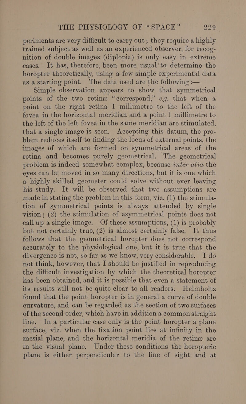 periments are very difficult to carry out; they require a highly trained subject as well as an experienced observer, for recog- nition of double images (diplopia) is only easy in extreme cases. It has, therefore, been more usual'to determine the horopter theoretically, using a few simple experimental data as a starting point. The data used are the following :— Simple observation appears to show that symmetrical points of the two retin “correspond,” eg. that when a point on the right retina 1 millimetre to the left of the fovea in the horizontal meridian and a point 1 millimetre to the left of the left fovea in the same meridian are stimulated, that a single image is seen. Accepting this datum, the pro- blem reduces itself to finding the locus of external points, the images of which are formed on symmetrical areas of the retina and becomes purely geometrical. The geometrical problem is indeed somewhat complex, because inter alia the eyes can be moved in so many directions, but it is one which a highly skilled geometer could solve without ever leaving his study. It will be observed that two assumptions are made in stating the problem in this form, viz. (1) the stimula- tion of symmetrical points is always attended by single vision; (2) the stimulation of asymmetrical points does not callup a single image. Of these assumptions, (1) is probably but not certainly true, (2) is almost certainly false. It thus follows that the geometrical horopter does not correspond accurately to the physiological one, but it is true that the divergence is not, so far as we know, very considerable. I do not think, however, that I should be justified in reproducing the difficult investigation by which the theoretical horopter has been obtained, and it 1s possible that even a statement of its results will not be quite clear to all readers. Helmholtz found that the point horopter is in general a curve of double curvature, and can be regarded as the section of two surfaces of the second order, which have in addition a common straight line. In a particular case only is the point horopter a plane surface, viz. when the fixation point lies at infinity in the mesial plane, and the horizontal meridia of the retin are in the visual plane. Under these conditions the horopteric plane is either perpendicular to the line of sight and at
