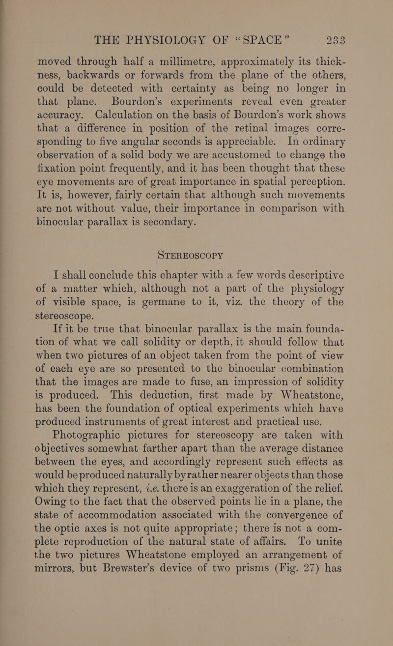 moved through half a millimetre, approximately its thick- ness, backwards or forwards from the plane of the others, could be detected with certainty as being no longer in that plane. Bourdon’s experiments reveal even greater accuracy. Calculation on the basis of Bourdon’s work shows that a difference in position of the retinal images corre- sponding to five angular seconds is appreciable. In ordinary observation of a solid body we are accustomed to change the fixation point frequently, and it has been thought that these eye movements are of great importance in spatial perception. It is, however, fairly certain that although such movements are not without value, their importance in comparison with binocular parallax is secondary. STEREOSCOPY I shall conclude this chapter with a few words descriptive of a matter which, although not a part of the physiology of visible space, is germane to it, viz. the theory of the stereoscope. If it be true that binocular parallax is the main founda- tion of what we call solidity or depth, it should follow that when two pictures of an object taken from the point of view of each eye are so presented to the binocular combination that the images are made to fuse, an impression of solidity is produced. This deduction, first made by Wheatstone, has been the foundation of optical experiments which have produced instruments of great interest and practical use. Photographic pictures for stereoscopy are taken with objectives somewhat farther apart than the average distance between the eyes, and accordingly represent such effects as would be produced naturally byrather nearer objects than those which they represent, 2.e. there is an exaggeration of the relief. Owing to the fact that the observed points lie in a plane, the state of accommodation associated with the convergence of the optic axes is not quite appropriate; there is not a com- plete reproduction of the natural state of affairs. To unite the two pictures Wheatstone employed an arrangement of mirrors, but Brewster’s device of two prisms (Fig. 27) has